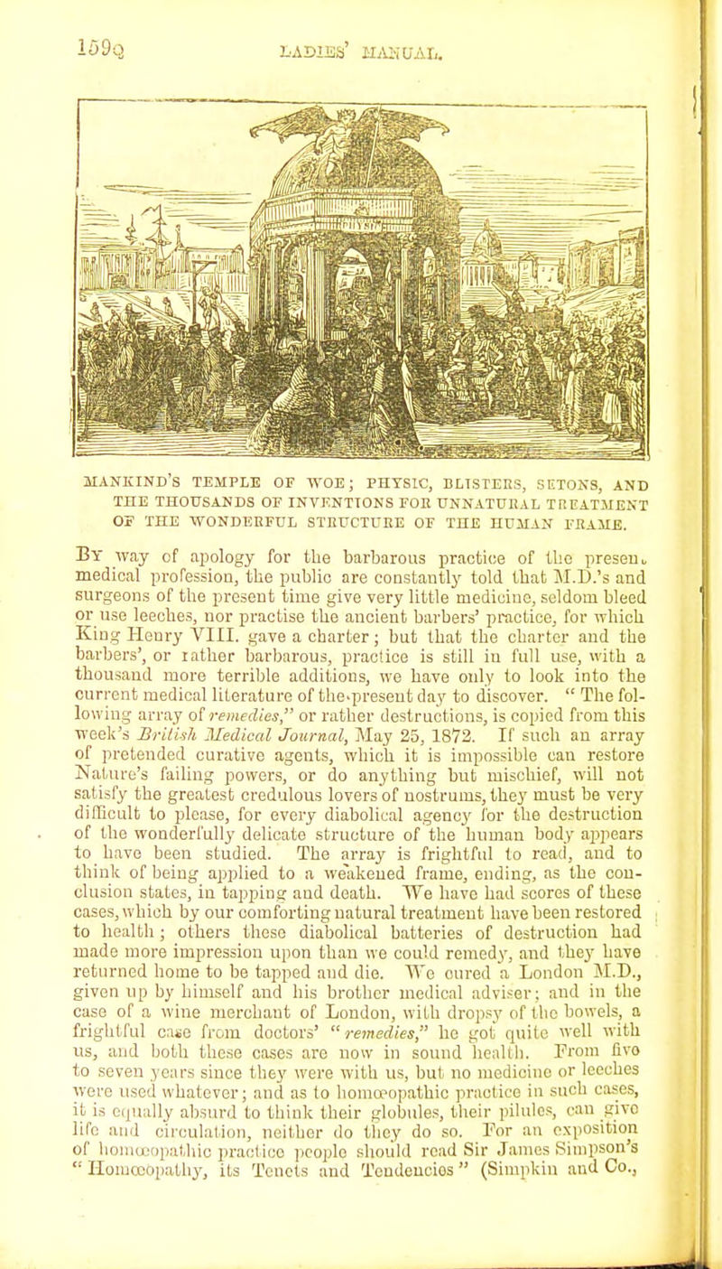 MANKIND'S TEMPLE OF WOE; PHYSIC, BLISTERS, SETONS, AND THE THOUSANDS OF INVENTIONS FOE UNNATURAL TREATMENT OF THE WONDERFUL STRUCTURE OF THE HUMAN FRAME. By way of apology for the barbarous practice of the presem medical profession, the public are constantly told that M.D.'s and surgeons of the present time give very little medicine, seldom bleed or use leeches, nor practise the ancient barbers' practice, for which King Henry VIII. gave a charter; but that the charter and the barbers', or rather barbarous, practice is still in full use, with a thousand more terrible additions, we have only to look into the current medical literature of the-preseut day to discover.  The fol- lowing array of remedies, or rather destructions, is copied from this week's British Medical Journal, May 25, 1872. If such an array of pretended curative agents, which it is impossible can restore Nature's failing powers, or do anything but mischief, will not satisfy the greatest credulous lovers of nostrums, they must be very difficult to please, for every diabolical agency lor the destruction of the wonderfully delicate structure of the human body appears to have been studied. The array is frightful to read, and to think of being applied to a weakened frame, ending, as the con- clusion states, in tapping and death. We have had scores of these cases, which by our comforting natural treatment have been restored to health; others these diabolical batteries of destruction had made more impression upon than we could remedy, and they have returned home to be tapped and die. We cured a London M.D., given up by himself and his brother medical adviser; and in the case of a wine merchant of London, with dropsy of the bowels, a frightful case from doctors' remedies, he got quite well with us, and both these coses are now in sound health. From fivo to seven years since they were with us, but no medicine or leeches were used whatever; and as to homoeopathic practice in such cases, it is equally absurd to think their globules, their pilules, can give lifo and circulation, neither do they do so. For an exposition of homoeopathic practice people should read Sir James Simpson's  Homoeopathy, its Tenets and Teudencios  (Simpkin and Co.)