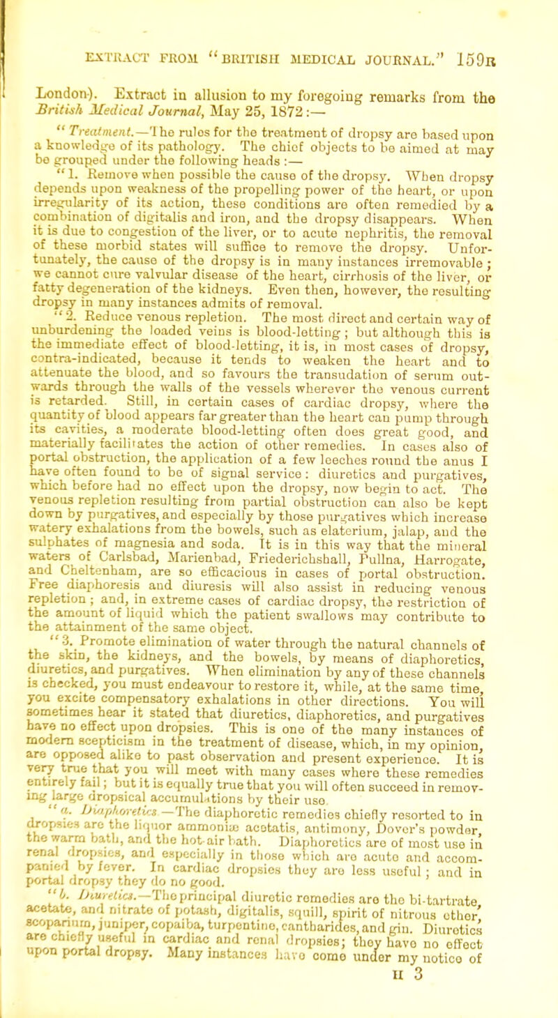 EXTRACT FROJI  BRITISH MEDICAL JOURNAL. 159ll London). Extract in allusion to my foregoing remarks from the British Medical Journal, May 25, 1872 :—  Treatment.—1 he rulos for the treatment of dropsy are based upon a knowledge of its pathology. The chief objects to be aimed at may be grouped under the following heads :—  1. Remove when possible the cause of the dropsy. When dropsy depends upon weakness of the propelling power of the heart, or upon irregularity of its action, these conditions are often remedied by a combination of digitalis and iron, and the dropsy disappears. When it is due to congestion of the liver, or to acute nephritis, the removal of these morbid states will suffice to remove the dropsy. Unfor- tunately, the cause of the dropsy is in many instances irremovable ; we cannot cure valvular disease of the heart, cirrhosis of the liver, or fatty degeneration of the kidneys. Even then, however, the resulting dropsy in many instances admits of removal. 2. Red uce venous repletion. The most direct and certain way of unburdening the loaded veins is blood-letting; but although this is the immediate effect of blood-letting, it is, in most cases of dropsy, contra-indicated, because it tends to weaken the heart and to attenuate the blood, and so favours the transudation of serum out- wards through the walls of the vessels wherever the venous current is retarded. Still, in certain cases of cardiac dropsy, where the quantity of blood appears far greater than the heart can pump through its cavities, a moderate blood-letting often does great good, and materially facilitates the action of other remedies. In cases also of portal obstruction, the application of a few leeches round the anus I have often found to be of signal service : diuretics and purgatives, which before had no effect upon the dropsy, now begin to act. The venous repletion resulting from partial obstruction can also be kept down by purgatives, and especially by those purgatives which increase watery exhalations from the bowels, such as elaterium, jalap, and the sulphates of magnesia and soda. Tt is in this way that the mineral waters of Carlsbad, Marienbad, Priederichshall, Pullna, Harrogate, and Cheltenham, are so efficacious in cases of portal obstruction. Free diaphoresis and diuresis will also assist in reducing venous repletion ; and, in extreme cases of cardiac dropsy, the restriction of the amount of liquid which the patient swallows may contribute to the attainment of the same object. 3. Promote elimination of water through the natural channels of the .skin, the kidneys, and the bowels, by means of diaphoretics diuretics, and purgatives. When elimination by any of these channels i3 checked, you must endeavour to restore it, while, at the same time, you excite compensatory exhalations in other directions. You will sometimes hear it stated that diuretics, diaphoretics, and purgatives have no effect upon dropsies. This is one of the many instances of modem scepticism in the treatment of disease, which, in my opinion, are opposed alike to past observation and present experience. It is very true that you will meet with many cases where these remedies entirely fail; but it is equally true that you will often succeed in remov- ing large aropsieal accumulations by their use.  a. Diaphoretic* —The diaphoretic remedies chiefly resorted to in dropsies are the liquor ammonia; acotatis, antimony, Dover's powder the warm bath, and the hot-air bath. Diaphoretics are of most use in renal dropsies, and especially in those which are acuto and accom- panied by fever. In cardiac dropsies they are less useful ; and in portal dropsy they do no good. I. iMurelio.—Theprincipal diuretic remedies aro the bi-tartrate acetate, and nitrate of potash, digitalis, squill, spirit of nitrous ether' scopanura, juniper, copaiba, turpentiuo, cantharides, and gin. Diuretics are chiefly useful in cardiac and renal dropsios; thoy havo no effect upon portal dropsy. Many instances havo como undor my uotico of u 3