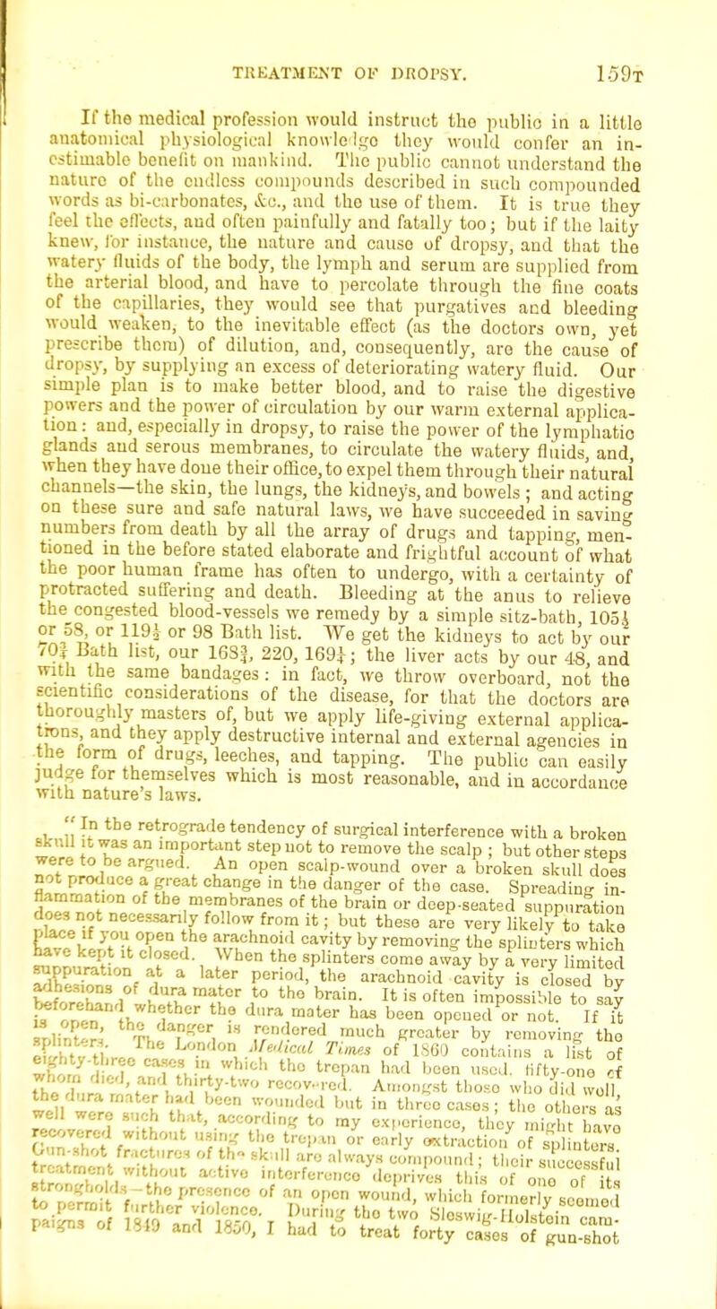 If the medical profession would instruct the public in a little anatomical physiological knowledge) they would confer an in- estimable benefit on mankind. The public cannot understand the nature of the endless compounds described in such compounded words as bi-carbonates, &c, and the use of them. It is true they feel the effects, and often painfully and fatally too; but if the laity knew, for instance, the nature and cause of dropsy, and that the watery fluids of the body, the lymph and serum are supplied from the arterial blood, and have to percolate through the flue coats of the capillaries, they would see that purgatives and bleeding would weaken, to the inevitable effect (as the doctors own, yet prescribe them) of dilution, and, consequently, are the cause of dropsy, by supplying an excess of deteriorating watery fluid. Our simple plan is to make better blood, and to raise the digestive powers and the power of circulation by our warm external applica- tion : and, especially in dropsy, to raise the power of the lymphatio glands and serous membranes, to circulate the watery fluids, and when they have done their office, to expel them through their natural channels—the skin, the lungs, the kidneys, and bowels ; and acting on these sure and safe natural laws, we have succeeded in savins numbers from death by all the array of drugs and tapping, men^ tioned in the before stated elaborate and frightful account of what the poor human frame has often to undergo, with a certainty of protracted suffering and death. Bleeding at the anus to relieve the congested blood-vessels we remedy by a simple sitz-bath 105A or 58^ or or 98 Bath list. We get the kidneys to act by our /Of Bath list, our 16S3, 220, 169*; the liver acts by our 48, and with the same bandages: in fact, we throw overboard not the scientific considerations of the disease, for that the doctors are thoroughly masters of, but we apply life-giving external applica- tions and they apply destructive internal and external agencies in the form of drugs, leeches, and tapping. The public can easily judge for themselves which is most reasonable, and in accordance with nature s laws.  In the retrograde tendency of surgical interference with a broken skull it was an important step not to remove the scalp ; but other stens were to be argued An open scalp-wound over a broken skull does not produce a great change in the danger of the case. Spreading in- f!™a'm membranes of the brain or deep-seated suppuration does not necessarily follow from it; but these are very likely to take KElktkXZ . SS?lm2d CaT.ity by removin? the splint-era which have kept it closed. When the splinters come away by a very limited £E£0nf A a lat.er Peri0d' the ^conoid cavity is closed by W<S/L^ Cr ,t0 th° bmin- U is often ^P^iMe to say ^forehand whether the dura mater has been opened or not. If it splint^' 13 ,7n;!orfd 'nuch greater by removing the J, a ti h' London Medical Tima of I860 contains a list of eighty- hree cases in which the trepan had been used, fifty-one rf S£XJ1™J r\ recovered Amongst those who did vol the dura mater had been wounded but in three cases ; the others as well were such that, according to my experience, they migI t have recovered without using the trepan or early extraction of sp ntow Gun-shot fractures of th« skull are always compound ; their success til ll^Zlu'T'1 a':t,V° itorf«™«> this one Tit , SV C presence of an open wound, which formerly seemed