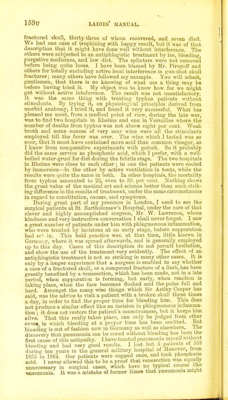fractured skull, thirty-three of whom recovered, and seven died. We had one case of trephining with happy result, but it was of that description that it might have done well without interference. The others were subjected to an antiphlogistic treatment by ice, bleeding, purgative medicines, and low diet. The splinters were not removed before being quite loose. I have been blamed by Mr. Pirogoff and others for totally excluding active local interference in gun-shot skull fractures; many others have followed my example. You will admit, gentlemen, that there is no knowing of what use a thing may be before having tried it. My object was to know how far we might get without active inteference. The result was not unsatisfactory. It was the same thing with treating typhus patients without stimulants. By trying it, on physiological principle's derived from morbid anatomy, I tried it, and found it very successful. What has pleased me most, from a medical point of view, during the late war, was to find two hospitals in Rheims and one in Versailles where the number of deaths from typhus was not above eight per cent. Weak broth and some ounces of very sour wine were all the stimulants employed till the fever was over. The wine which I tasted was so sour, that it must have contained more acid than common vinegar, as I know from comparative experiments with potash. So it probably did the same service as phosphoric acid, which I prefer, with a well- boiled water-gruel for diet during the febrile stage. The two hospitals in Rheims were close to each other ; in one the patients were cooled by immersion—in the other by active ventilation in tents, while tho results were quite the same in both. In other hospitals, tho mortality from typhus amounted to 25, even to 50, per cent. Nothing shows the great value of the medical art and science better than such strik- ing difference in the results of treatment, under the same circumstances in regard to constitution, causes, and symptoms. During great part of my presence in London, I used to see the surgical patients at St. Bartholomew's Hospital, under the care of that clever and highly accomplished surgeon, Mr. W. Lawrence, whoso kindness and very instructive conversation I shall never forget. I saw a great number of patients under him with phlegmonous inflammation, who were treated by incisions at an early stage, before suppuration had set in. This bold practice was, at that time, little known in Germany, where it was spread afterwards, and is generally employed up to this day. Cases of this description do not permit hesitation, and show the use of the treatment very evidently. The effect of an antiphlogistic treatment is not so striking in many other cases. It is only by a longer experience that a surgeon is enabled to say whether a case of a fractured skull, or a compound fracture of a limb, has been greatly benefited by a venesection, which has been made, not in a late period, when suppuration is forming, but early, when reaction is taking place, when the face becomes flushed and the pulse full and hard. Amongst the many wise things which Sir Astley Cooper has said, was the advice to visit a patient with a broken skull three times a day, in order to find the propor time for bleeding him. This does not produce a similar effect like an incision in phlegmonous inflamma- tion ; it does not restore the patieut's consciousness, but it keeps him alive. That this really takes place, can only be judged from other case», in which bleeding at a proper time has been omitted. But bleeding is out of fashion now in Germany as well as elsowhere. The discovery that pneumonia can be cured without bleeding has been the first cause of this antipathy. I havo treated pneumonia myself without bleeding and had very good results. I lost but 5 patients of jjS during ten years in the general military hospital of Hanover, from 1853 to 1864. Our patients were cupped once, and took phosphono acid. I never allowed this to bo a proof that venesection was equally unnecessary in surgical cases, which have no typical course like weumonia. It was a mistake of former times that pneumonia might