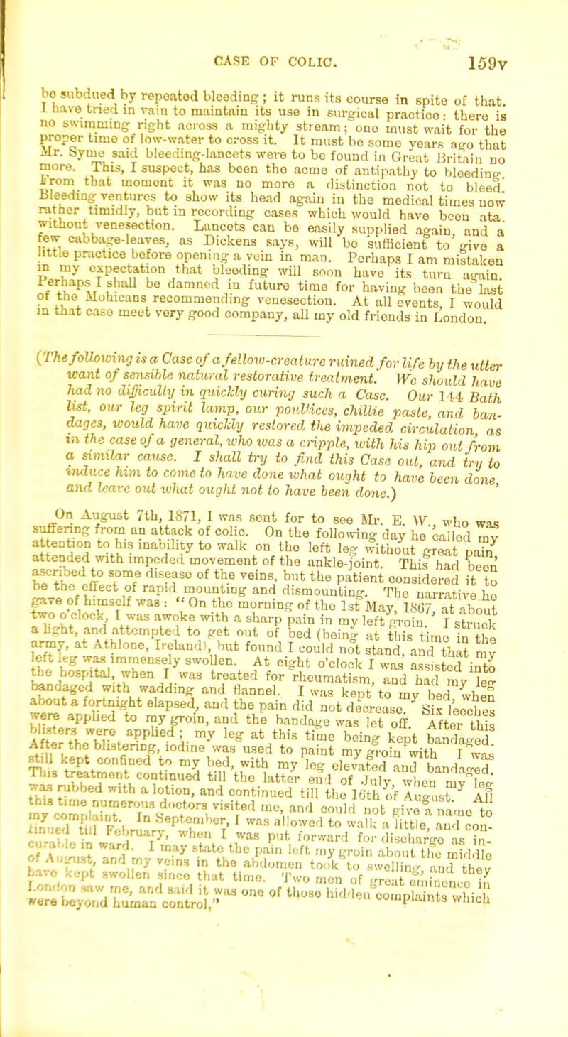 CASE OF COLIC. 159V be subdued by repeated bleeding ; it runs its course in spite of that 1 have tried in rain to maintain its use in surgical practice: there is no swimming right across a mighty stream; one must wait for the proper time of low-water to cross it. It must be some years ago that Mr. byme said bleeding-lancets were to be found in Great Britain no more. This, I suspect, has been the acme of antipathy to bleeding- From that moment it was no more a distinction not to bleed Bleeding; ventures to show its head again in the medical times now rather timidly, but in recording cases which would have been ata without venesection. Lancets can be easily supplied again, and a few cabbage-leayes, as Dickens says, will be sufficient to givo a little practice before opening a vein in man. Perhaps I am mistaken in my expectation that bleeding will soon have its turn again iJtapsJ ?'iaU be damaed iQ futwe time for having been the'last ot the Mohicans recommending venesection. At all events I would m that case meet very good company, all my old friends in London. (The following is a Case of a fellow-creature ruined for life by the utter leant of sensible natural restorative treatment We should have had no difficulty in quickly curing such a Case. Our 144 Bath list, our leg spirit lamp, our poultices, chillie paste, and ban- dages, would have quickly restored the impeded circulation, as in the case of a general, who ivas a cripple, with his hip out from a similar cause. I shall try to find this Case out, and try to vnduce him to come to have done what ought to have been done and leave out what ought not to have been done.) On August 7th, 1871, I was sent for to see Mr. E. AV who was suffering from an attack of colic. On the following day he called my attention to his inability to walk on the left leg without great pa?n attended with impeded movement of the ankle-joint. This had hem,' ascribed to some disease of the veins, but the patient considered it to be the effect of rapid mounting and dismounting. The narrative he gave of himself was : '< On the morning of the 1st May, 1867 a about two o clock I was awoke with a sharp pain in my left groin ' I struck a light, and attempted to get out of bed (being at this time in the army, at Athlone, Ireland, but found I could no°t stand and tha? my left leg was immensely swollen. At eight o'clock I was assisted trSl £nHhrrf^Khe^-WM trrtGd ^eumatisrn, and my W bandaged with wadding and flannel. I was kent to m,r yLai i, S about a fortnight elapsed, and the pain didnotSS^ifiUft were applied to ray groin, and the bandage was let off. After tWs Affle^WK,re/Ppllecr;,. my leS at this time h^S kept bandaid After the blistenng iodine was used to paint my groin with I was still kept confined to my bed, with my le°- elevated and hm,uZT Tins treatment continued till the latter end ofJuly wlien n vw was rubbed with a lotion, and continued till the 16th of August* Ml w£SffiTff&^i£,$,d m° ttnd M ™fc ?ivei name to iTnued t tl ri PSepttnl,,CrT'1 Was allowerl to wall: « Httle, and con- xinuea till rebruary, when I was put forward for dischartro as in curabie in ward. I may state the pain loft ray groin about th? middlo
