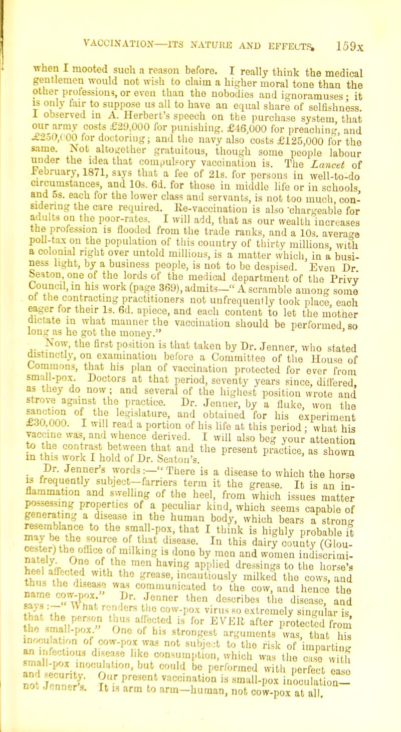 when I mooted such a reason before. I really think the medical gentlemen would not wish to claim a higher moral tone than the Other professions, or even than the nobodies and ignoramuses; it is only fair to suppose us all to have an equal share of selfishness I observed in A. Herbert's speech on the purchase system that our army costs £29,000 for punishing, £46,000 for preaching and £250,000 for doctonug; and the navy also costs £125,000 for the same. Not altogether gratuitous, though some people labour under the idea that compulsory vaccination is. The Lancet of lebruary, 1871, siys that a fee of 21s. for persons in well-to-do circumstances, and 10s. 6d. for those in middle life or in schools and 5s. each for the lower class and servants, is not too much con- sidering the care required. Ee-vacciuatiou is also 'chargeable for adults on the poor-rates. I will add, that as our wealth increases the profession is flooded from the trade ranks, and a 10s. average poll-tax on the population of this country of thirtv millions with a colonial right over untold millions, is a matter which, in a busi- ness light, by a business people, is not to be despised. Even Dr beiton, one of the lords of the medical department of the Privy Council, in his work (page 369), admits— A scramble among some ot the contracting practitioners not uufrequently took place each eager for their Is. 6d. apiece, and each content to let the mother dictate m what manner the vaccination should be performed so long as he got the money. -Now, the first position is that taken by Dr. Jenner, who stated distinctly, on examination before a Committee of the House of Commons, that his plan of vaccination protected for ever from sma 1-pox. Doctors at that period, seventy years since, differed as they do now; and several of the highest position wrote and strove against the practice. Dr. Jenner, by a fluke, won the ?Qr Z t leSislaUlre. and obtained for his experiment £30,000. I will read a portion of his life at this period • what his vaccine was and whence derived. I will also beg your attention to the cor. rast between that and the present practice, as shown in this work I hold of Dr. Seaton's. . Dr. Jenner's words:— There is a disease to which the horse is frequently subject-farriers term it the grease. It is an in- flammation and swelling of the heel, from which issues matter possessing properties of a peculiar kind, which seems capable of generating a disease in the human body, which bears a strong resemblance to the small-pox, that I think is highly probable it may be the source of that disease. In this dairy count YiGUm the office-ofmilking, is done by men and wonien indiSaii- II 1 >u\lmCn haVlng apijlied dressings to the horse's heel affected w.th the grease, incautiously milked the cows, and thus the disease was communicated to the cow, and hence the  ™° « (IT; fener lhen desoribes the disease, and say :- U hat renders the cow-pox virus so extremely singular is £ iy'^0 nUS alre°:tcd is for EVEli aftcr Protected from the small-pox » One of bis strongest arguments was, that his inocu ation of cow-pox was not subject to the risk of imparting an , jfcctious disease l.ke consumption, which was the case ni b am? eluritv°'SUo ' ^'^ bc. formed with perfect ease no JrZX X?l PreC.nt vac';,n,atl™ is ™>all-pox inoculation- not Jonner s. It is arm to arm—human, not cow-pox at all.
