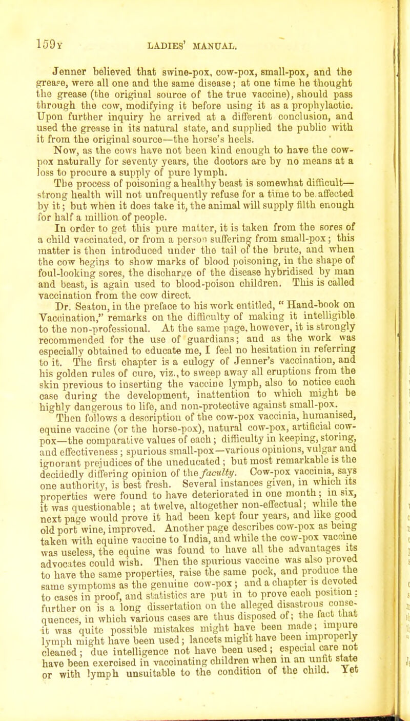 Jenner believed that swine-pox, oow-pox, small-pox, and the grease, were all one and the same disease; at one time he thought the grease (the original source of the true vaccine), should pass through the cow, modifying it before using it as a prophylactic. Upon further inquiry he arrived at a different conclusion, and used the grease in its natural sl ate, and supplied the publio with it from the original source—the horse's heels. Now, as the cows have not been kind enough to have the cow- pox naturally for seventy years, the dootors are by no means at a loss to procure a supply of pure lymph. The process of poisoning a healthy beast is somewhat difficult— strong health will not unfrequently refuse for a time to be.affected by it; but when it does take it, the animal will supply filth enough for half a million of people. In order to get this pure matter, it is taken from the sores of a child vaccinated, or from a person suffering from small-pox; this matter is then introduced under the tail of the brute, and when the cow begins to show marks of blood poisoning, in the shape of foul-looking sores, the disoharge of the disease hybridised by man and beast, is again used to blood-poison children. This is called vaccination from the cow direct. Dr. Seaton, in the preface to his work entitled,  Hand-book on Vaccination, remarks on the difficulty of making it intelligible to the non-professional. At the same page, however, it is strongly recommended for the use of guardians; and as the work was especially obtained to educate me, I feel no hesitation in referring to it. The first ohapter is a eulogy of Jenner's vaccination, and his golden rules of cure, viz., to sweep away all eruptions from the skin previous to inserting the vacciDe lymph, also to notice each case during the development, inattention to which might be highly dangerous to life, and non-protective against small-pox. Then follows a description of the cow-pox vaccinia, humanised, equine vaccine (or the horse-pox), natural cow-pox, artificial cow- pox—the comparative values of each; difficulty in keeping, storing, and effectiveness; spurious small-pox—various opinions, vulgar and ignorant prejudices of the uneducated; but most remarkable is the decidedly differing opinion of the faculty. Cow-pox vaccinia, says one authority, is best fresh. Several instances given, in which its properties were found to have deteriorated in one month; in six, it was questionable; at twelve, altogether non-effectual; while the next page would prove it had been kept four years, and like good old port wine, improved. Another page describes cow-pox as being taken with equine vaccine to India, and while the cow-pox vaccine was useless, the equine was found to have all the advantages its advocates could wish. Then the spurious vaccine was also proved to have the same properties, raise the same pock, and produce the same symptoms as the genuine oow-pox ; and a chapter is devoted to cases in proof, and statistics are put in to prove eaoh position : further on is a long dissertation on the alleged disastrous conse- quences, in which various cases are thus disposed of; the Riot tliat it was quite possible mistakes might have been made; impure lymph might have been used; lancets might have been improperly cleaned; due intelligence not have been used; especial care not have been exeroised in vaccinating children when m an until state or with lymph unsuitable to the condition of the ohild. let