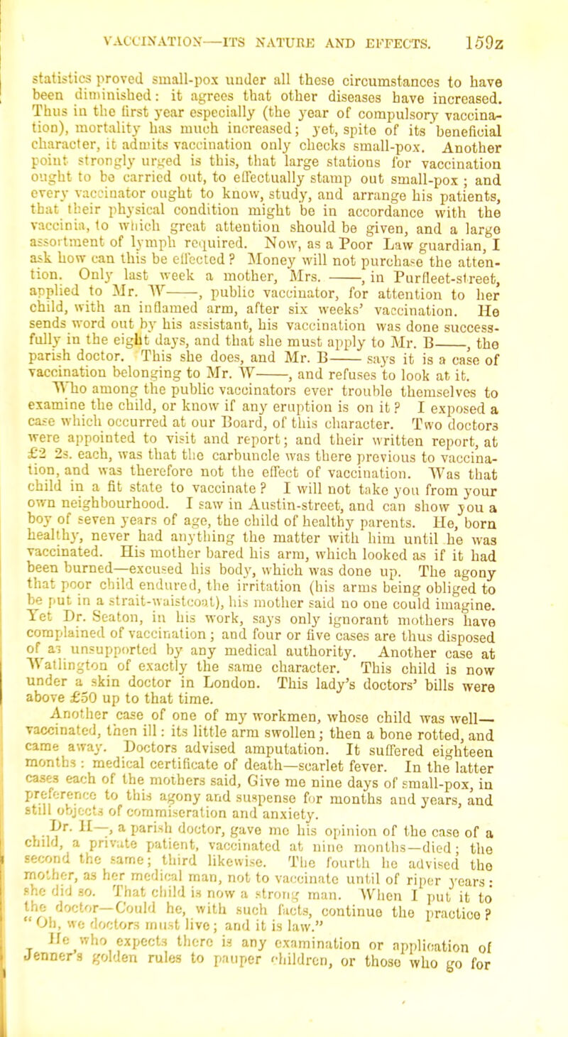 statistics proved small-pox under all these circumstances to have been diminished: it agrees that other diseases have increased. Thus in the tirst year especially (the year of compulsory vaccina- tion), mortality has much increased; yet, spite of its beneficial character, it admits vaccination only checks small-pox. Another point strongly urged is this, that large stations for vaccination ought to bo carried out, to effectually stamp out small-pox ; and every vaccinator ought to know, study, and arrange his patients, that their physical condition might be in accordance with the vaccinia, to wiiich great attention should be given, and a largo assortment of lymph required. Now, as a Poor Law guardian, I ask how can this be effected ? Money will not purchase the atten- tion. Only last week a mother, Mrs. , in Purfleet-street, applied to Mr. W •, public vaccinator, for attention to her child, with an inflamed arm, after six weeks' vaccination. He sends word out by his assistant, his vaccination was done success- fully in the eight days, and that she must apply to Mr. B , the parish doctor. This she does, and Mr. B says it is a case of vaccination belonging to Mr. W , and refuses to look at it. Who among the public vaccinators ever trouble themselves to examine the child, or know if any eruption is on it ? I exposed a case which occurred at our Board, of this character. Two doctors were appointed to visit and report; and their written report, at £2 2s. each, was that the carbuncle was there previous to vaccina- tion, and was therefore not the effect of vaccination. Was that child in a fit state to vaccinate ? I will not take you from your own neighbourhood. I saw in Austin-street, and can show you a boy of seven years of age, the child of healthy parents. He, born healthy, never had anything the matter with him until he was vaccinated. His mother bared his arm, which looked as if it had been burned—excused his body, which was done up. The agony that poor child endured, the irritation (his arms being obliged to be put in a strait-waistcoat), his mother said no one could imagine. Yet Dr. Seaton, in his work, says only ignorant mothers have complained of vaccination ; and four or five cases are thus disposed of ai unsupported by any medical authority. Another case at Watltngton of exactly the same character. This child is now under a skin doctor in London. This lady's doctors' bills were above £50 up to that time. Another case of one of my workmen, whose child was well- vaccinated, then ill: its little arm swollen; then a bone rotted, and came away. Doctors advised amputation. It suffered eighteen months: medical certificate of death—scarlet fever. In the latter cases each of the mothers said, Give me nine days of small-pox, in preference to this agony and suspense for months and years, and still objects of commiseration and anxiety. si?1 1I—' a Paristl doctor, gave mo his opinion of the case of a child, a private patient, vaccinated at nine months—died; the second the same; third likewise. The fourth he advised the mother, as her medical man, not to vaccinate until of riper years • she did so. That child is now a strong man. When I put it to the doctor—Could he, with such facts, continuo the practice? Oh, we doctors must live; and it is law. He who expects there is any examination or application of Jenners golden rules to pauper children, or those who go for