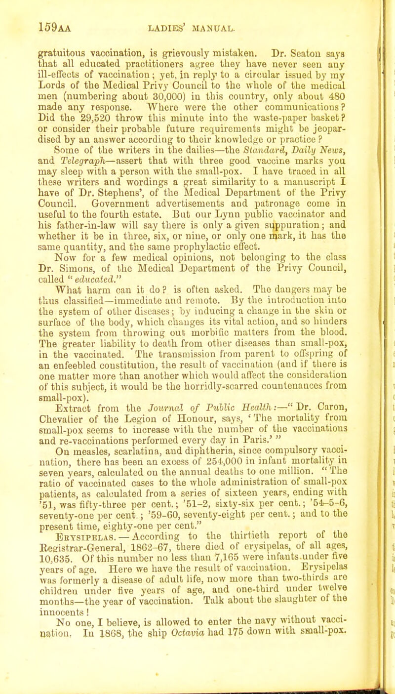 gratuitous vaccination, is grievously mistaken. Dr. Seaton says that all educated practitioners agree they have never seen any ill-effects of vaccination ; yet, in reply to a circular issued hy ray Lords of the Medical Privy Council to the whole of the medical men (numbering about 30,000) in this country, only about 480 made any response. Where were the other communications ? Did the 29,520 throw this minute into the waste-paper basket ? or consider their probable future requirements might be jeopar- dised by an answer according to their knowledge or practice ? Some of the writers in the dailies—the Standard, Daily News, and Telegraph—assert that with three good vaccine marks you may sleep with a person with the small-pox. I have traced in all these writers and wordings a great similarity to a manuscript I have of Dr. Stephens', of the Medical Department of the Privy Council. Government advertisements and patronage come in useful to the fourth estate. But our Lynn public vaccinator and his father-in-law will say there is only a given suppuration; and whether it be in three, six, or nine, or only one mark, it has the same quantity, and the same prophylactic effect. Now for a few medical opinions, not belonging to the class Dr. Simons, of the Medical Department of the Privy Council, called  educated. What harm can it do ? is often asked. The daugers may be thus classified—immediate and remote. By the introduction into the system of other diseases; by iuducing a change in the skin or surface of the body, which changes its vital action, and so binders the system from throwing out morbific matters from the blood. The greater liability to death from other diseases than small-pox, in the vaccinated. The transmission from parent to offspring of an enfeebled constitution, the result of vaccination (and if there is one matter more than another which would affect the consideration of this subject, it would be the horridly-scarred countenances from small-pox). Extract from the Journal of Public Health.— Dr. Caron, Chevalier of the Legion of Honour, says, 'The mortality from small-pox seems to increase with the number of the vaccinations and re-vaccinations performed every day in Paris.5  On measles, scarlatina, and diphtheria, since compulsory vacci- nation, there has been an excess of 254,000 in infant mortality in seven years, calculated on the annual deaths to one million. The ratio of vaccinated cases to the whole administration of small-pox patients, as calculated from a series of sixteen years, ending with '51, was fifty-three per cent.; '51-2, sixty-six per cent.; '54-5-6, seventy-one per cent.; '59-60, seventy-eight per cent.; and to the present time, eighty-one per cent. Erysipelas. — According to the thirtieth report of the Registrar-General, 1862-67, there died of erysipelas, of all ages, 10,635. Of this number no less than 7,165 were infants.under five years of age. Here we have the result of vacciuation. Erysipelas was formerly a disease of adult life, now more than two-thirds aro childreu under five years of age, and one-third under twelve months—the year of vaccination. Talk about the slaughter of the innocents ! No one, I believe, is allowed to enter the navy without vacci- nation, In 1868, the ship Octavia had 175 down with small-pox.