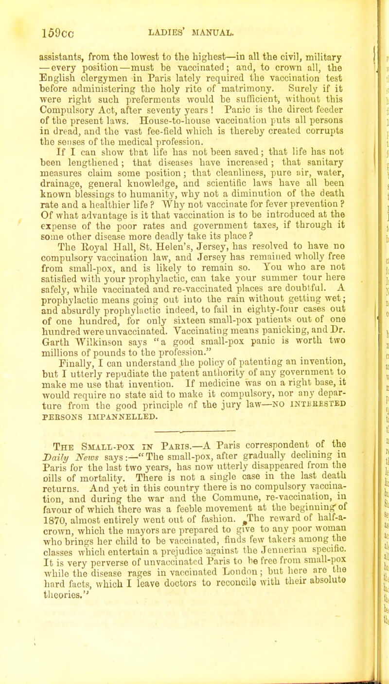 assistants, from the lowest to the highest—in all the civil, military — every position—must he vaccinated; and, to crown all, the English clergymen in Paris lately required the vaccination test before administering the holy rite of matrimony. Surely if it were right such preferments would be sufficient, without this Compulsory Act, after seventy years ! Panic is the direct feeder of the present laws. House-to-house vaccination puts all persons in dread, and the vast fee-field which is thereby created corrupts the senses of the medical profession. If I can show that life has not been saved; that life has not been lengthened; that diseases have increased; that sanitary measures claim some position ; that cleanliness, pure air, water, drainage, general knowledge, and scientific laws have all been known blessings to humanity, why not a diminution of the death rate and a healthier life ? Why not vaccinate for fever prevention ? Of what advantage is it that vaccination is to be introduced at the expense of the poor rates and government taxes, if through it some other disease more deadly take its place ? The Royal Hall, St. Helen's, Jersey, has resolved to have no compulsory vaccination law, and Jersey has remained wholly free from small-pox, and is likely to remain so. You who are not satisfied with your prophylactic, can take your summer tour here safely, while vaccinated and re-vaccinated places are doubtful. A prophylactic means going out into the rain without getting wet; and absurdly prophylactic indeed, to fail in eighty-four cases out of one hundred, for only sixteen small-pox patients out of one hundred wereunvaccinated. Vaccinating means panicking, and Dr. Garth Wilkinson says a good small-pox panic is worth two millions of pounds to the profession. Finally, I can understand the policy of patenting an invention, but I utterly repudiate the patent authority of any government to make me use that invention. If medicine was on a right base, it would require no state aid to make it compulsory, nor any depar- ture from the good principle nf the jury law—NO intheested PEESONS IMPANNELLED. The Small-pox in Paeis.—A Paris correspondent of the Daily News says:— The small-pox, after gradually declining in Paris for the last two years, has now utterly disappeared from the oills of mortality. There is not a single case in the last death returns. And 3-et in this country there is no compulsory vacoina- tion, and during the war and the Commune, re-vaccination, in favour of which there was a feeble movement at the beginning-of 1870, almost entirely went out of fashion. ^The reward of half-a- crown, which the mayors are prepared to give to any poor woman who brings her child to he vaccinated, finds few takers among the classes which entertain a prejudice against the Jennerian specific. It is very perverse of unvacoinatcd Paris to be free from small-pox while the disease rages in vaccinated London; but here are the hard facts, which I leave doctors to reconcile with their absolute theories.
