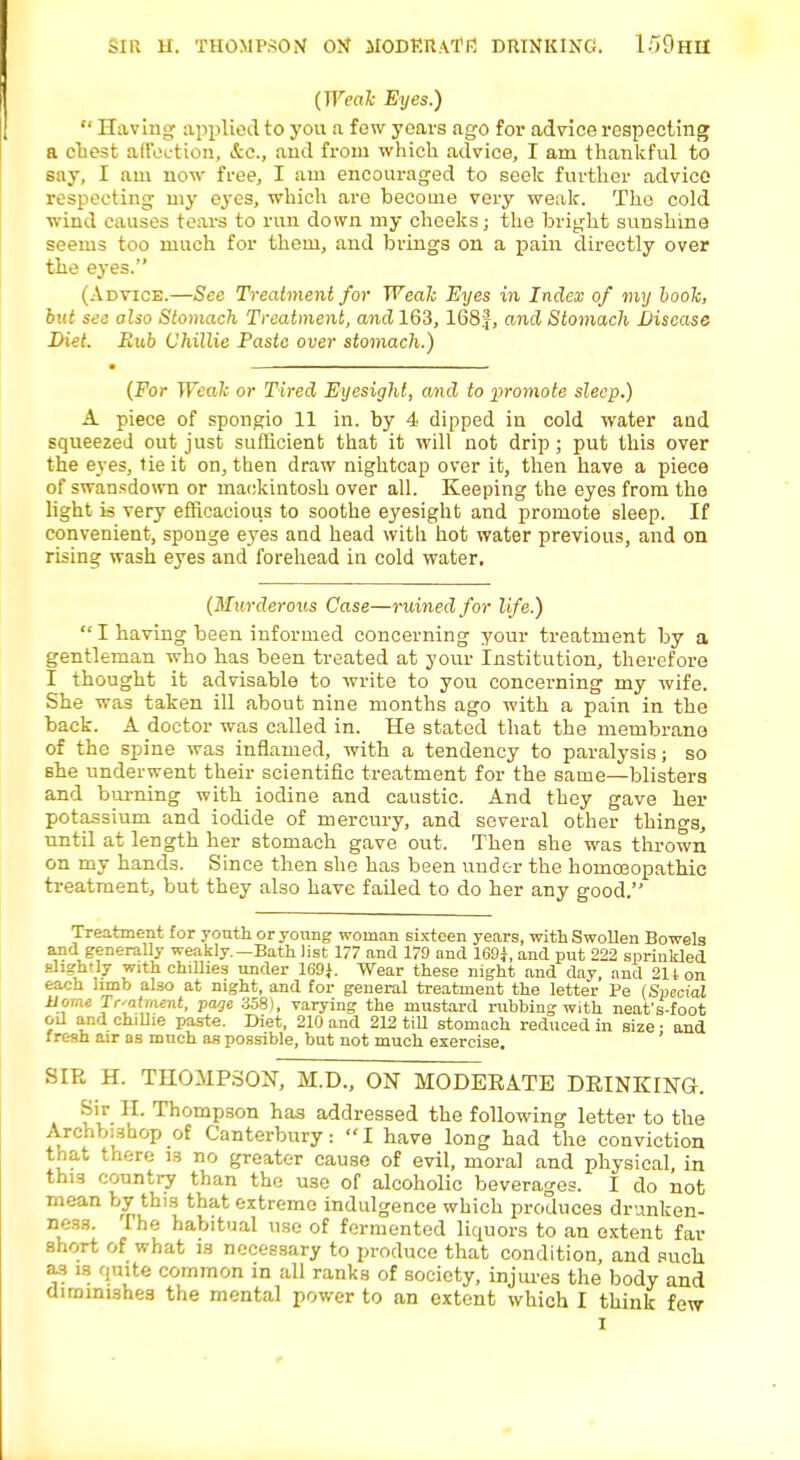 sir Hi Thompson o>r modkratf! DRINKING. l-'iOrlU (Weak Eyes.)  Having applied to you a few years ago for advice respecting a chest affection, &c, and from which advice, I am thankful to say, I am now free, I am encouraged to seek further advice respecting my eyes, which are become very weak. The cold wind causes tears to run down my cheeks; the bright sunshine seems too much for them, and brings on a pain directly over the eyes. (Advice.—See Treatment for Weak Eyes in Index of my book, but sec also Stomach Treatment, and 163, 168|, and Stomach Disease Diet. Rub Chillie Paste over stomach.) (For Weak or Tired Eyesight, and to promote sleep.) A piece of spongio 11 in. by 4 dipped in cold water and squeezed out just sufficient that it will not drip; put this over the eyes, tie it on, then draw nightcap over it, then have a piece of swansdown or mackintosh over all. Keeping the eyes from the light is very efficacious to soothe eyesight and promote sleep. If convenient, sponge eyes and head with hot water previous, and on rising wash eyes and forehead in cold water. (Murderous Case—ruined for life.)  I having been informed concerning your treatment by a gentleman who has been treated at your Institution, therefore I thought it advisable to write to you concerning my wife. She was taken ill about nine months ago with a pain in the back. A doctor was called in. He stated that the membrane of the spine was inflamed, with a tendency to paralysis; so she underwent their scientific treatment for the same—blisters and burning with iodine and caustic. And they gave her potassium and iodide of mercury, and several other things, until at length her stomach gave out. Then she was thrown on my hands. Since then she has been under the homceopathic treatment, but they also have failed to do her any good. Treatment for youth or young woman sixteen years, with Swollen Bowels and generally weakly.—Bath list 177 and 179 and 169*, and put 222 sprinkled slightly with chillies under 169}. Wear these night and day and 211 on each limb also at night, and for general treatment the lette'r Pe (Special Home Treatment, page 358), varying the mustard rubbing with neat's-foot oil and chillie paste. Diet, 210 and 212 till stomach reduced in size ■ and fresh air as mnch as possible, but not much exercise. ' BIB H. THOMPSON, M.D., ON MODEEATE DRINKING. Sir II. Thompson has addressed the following letter to the Archbishop of Canterbury :  I have long had the conviction that there is no greater cause of evil, moral and physical, in this country than the use of alcoholic beverages. I do not mean by this that extreme indulgence which produces drunken- ness. The habitual use of fermented liquors to an extent far short of what is necessary to produce that condition, and such as is qmte common in all ranks of society, injures the body and diminishes the mental power to an extent which I think few I