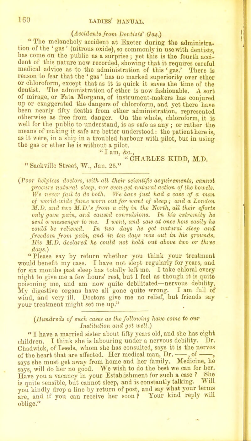(Accidents from Dentists' Gas.) The melancholy accident at Exeter during the administra- tion of the ' gas ' (nitrous oxide), so commonly in use with dentists, has come on the public as a surprise ; yet this is the fourth acci- dent of this nature now recorded, showing that it requires careful medical advice as to the administration of this ' gas.' There is reason to fear that the ' gas ' has no marked superiority over ether or chloroform, except that as it is quick it saves the time of the dentist. The administration of ether is now fashionable. A sort of mirage, or Fata Morgana, of instrument-makers has conjured up or exaggerated the dangers of chloroform, and yet there have been nearly fifty deaths from ether administration, represented otherwise as free from danger. On the whole, chloroform, it is well for the publio to understand, is as safe as any ; or rather the means of making it safe are better understood: the patient here is, as it were, in a ship in a troubled harbour with pilot, but in using the gas or ether he is without a pilot. I am, &o., CHAELES KIDD, M.D. Sackvillo Street, W., Jan. 25. (Poor helpless doctors, with all their scientific acquirements, cannot procure iv.dural sleep, nor even gel natural action of the boioels. We never fad to do both. We have just had a case of a man of world-wide fame worn out for want of sleep; and a London M.D. and tv)0 M.D.'s from a city in the North, all their efforts only gave pain, and caused convulsions. In his extremity he sent a messenger to me. I went, and saw at once how easily he coidd be relieved. In two days he got natural sleep and freedom from pain, and in ten days was out in his grounds. Sis M.D. declared he coxdd not hold out above two or three days.) Please say by return whether you think your treatment would benefit my case. I have not slept regularly for years, and for six months past sleep has totally left me. I take chloral every night to give me a few hours' rest, but I feel as though it is quite poisoning me, and am now quite debilitated—nervous debility. My digestive organs have all gone quite wrong. I am full of wiud, and very ill. Doctors give me no relief, but friends say your treatment might set me up. (Hundreds of such cases as the following have come to our Institution and got xvell.) I have a married sister about fifty years old, and she has eight children. I think she is labouring under a nervous debility. Dr. Chadwick, of Leeds, whom she has consulted, says it is the nerves of the heart that are affected. Her medical man, Dr. , of , says she must get away from home and her family. Medicine, he says, will do her no good. We wish to do the best we can for her. Have you a vacancy in your Establishment for suoh a case ? She is quite sensible, but cannot sleep, and is constantly talking. Will you kindly drop a line by return of post, and say what your terms are, and if you can receive her soon ? Your kind reply will oblige.