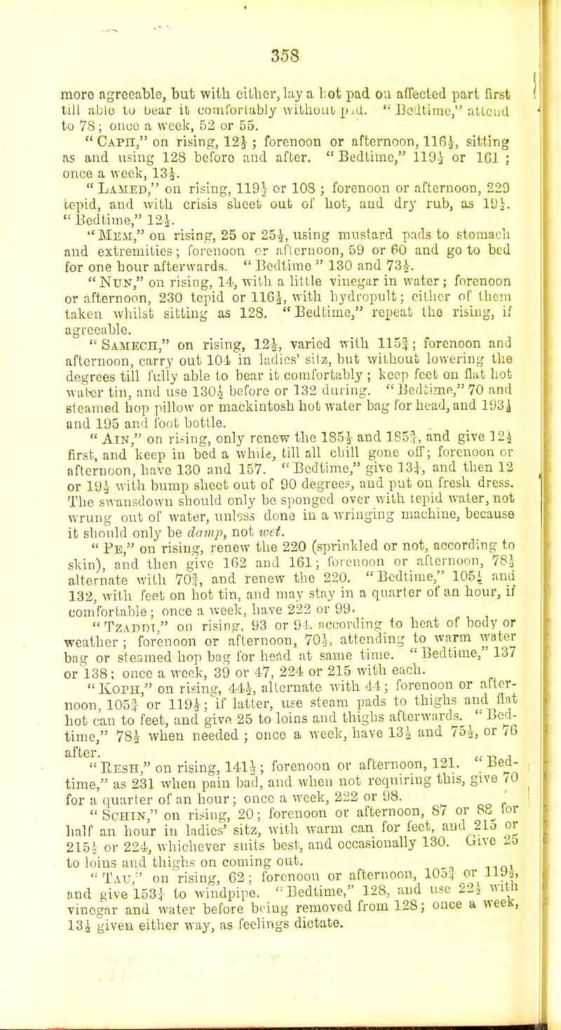 more agreeable, but with cither, lay a hot pad on affected part first till able to bear it comfortably without p iU. Bedtime, attend to 78; onco a week, 53 or 55. Capii, on rising, 12} ; forenoon or afternoon, 116}, sitting as and using 128 beforo and after. Bedtime, 119} or 1C1 ; once a week, 13}. Lamed, on rising, 119J or 103 ; forenoon or afternoon, 229 tepid, and with crisis sheet out of hot, and dry rub, as 19}. Bedtime, 12|. Mem, on rising, 25 or 25}, using mustard pads to stomach and extremities; forenoon or afternoon, 59 or 60 and goto bed for one hour afterwards. Bedtime 130 and 73}. Nun, on rising, 14, with a little vinegar in water; forenoon or afternoon, 230 tepid or 116}, with hydropult; either of them taken whilst sitting as 128. Bedtime, repeat tho rising, if agreeable. SAMECn, on rising, 12}, -varied with 115}; forenoon and afternoon, carry out 104in ladies' sitz, but without lowering the degrees till fully able to bear it comfortably ; keep feet on flat hot water tin, and use 130} before or 132 during. Bedtime, 70 and steamed hop pillow or mackintosh hot water bag for head,and 193} and 195 and foot bottle. Am, on rising, only renew the 185} and 185!r, and give 12} first, and keep in bed a wb.il*, till all chill gone off; forenoon or afternoon, have 130 and 157. Bedtime, give 13}, and then 12 or 19} with bump sheet out of 90 degrees, and put on fresh dress. The swansdowu should only be sponged over with tepid water, not wrung out of water, unbss done in a wringing machine, because it should only be damp, not wet. Pe, on rising, renew the 220 (sprinkled or not, according to skin), and then give 162 and 161; forenoon or afternoon, 78} alternate with 76}, and renew the 220. Bedtime, 105i and 132, with feet on hot tin, and may stay in a quarter of an hour, if comfortable; once a week, have 222 or 99. Tziddt on risine, 93 or 94. according to heat of body or weather ; forenoon or afternoon, 70}, attending to warm water bag or steamed hop bag for head at same time. Bedtime, 137 orl38; once a week, 39 or 47, 224 or 215 with each. Koph, on rising, 44}, alternate with 44; forenoon or after- noon, 105J or 119}; if latter, use steam pads to thighs and flat hot can to feet, and give 25 to loins and thighs afterwards.^ Bed- time, 78} when needed ; onco a week, have 13} and /5}, or /6 after. _ , Resh, on rising, 141J; forenoon or afternoon, 121. liect- time, as 231 when pain bad, and when not requiring this, give 70 for a quarter of an hour; onco a week, 222 or 98. . Schin, on rising, 20; forenoon or afternoon, S7 or 8u tor half an hour in ladies' sitz, with warm can for feet, and 215 or 215} or 224, whichever suits best, and occasionally 130. Cuvo 35 to loins and thighs on coming out. Tau on rising, 62; forenoon or afternoon, 10o:f or 11 J*, and give 1534 to windpipe. Bedtime, 128, and use 221 with vinegar and water before being removed from 128; once a ween, 13} given either way, as feelings dictate.