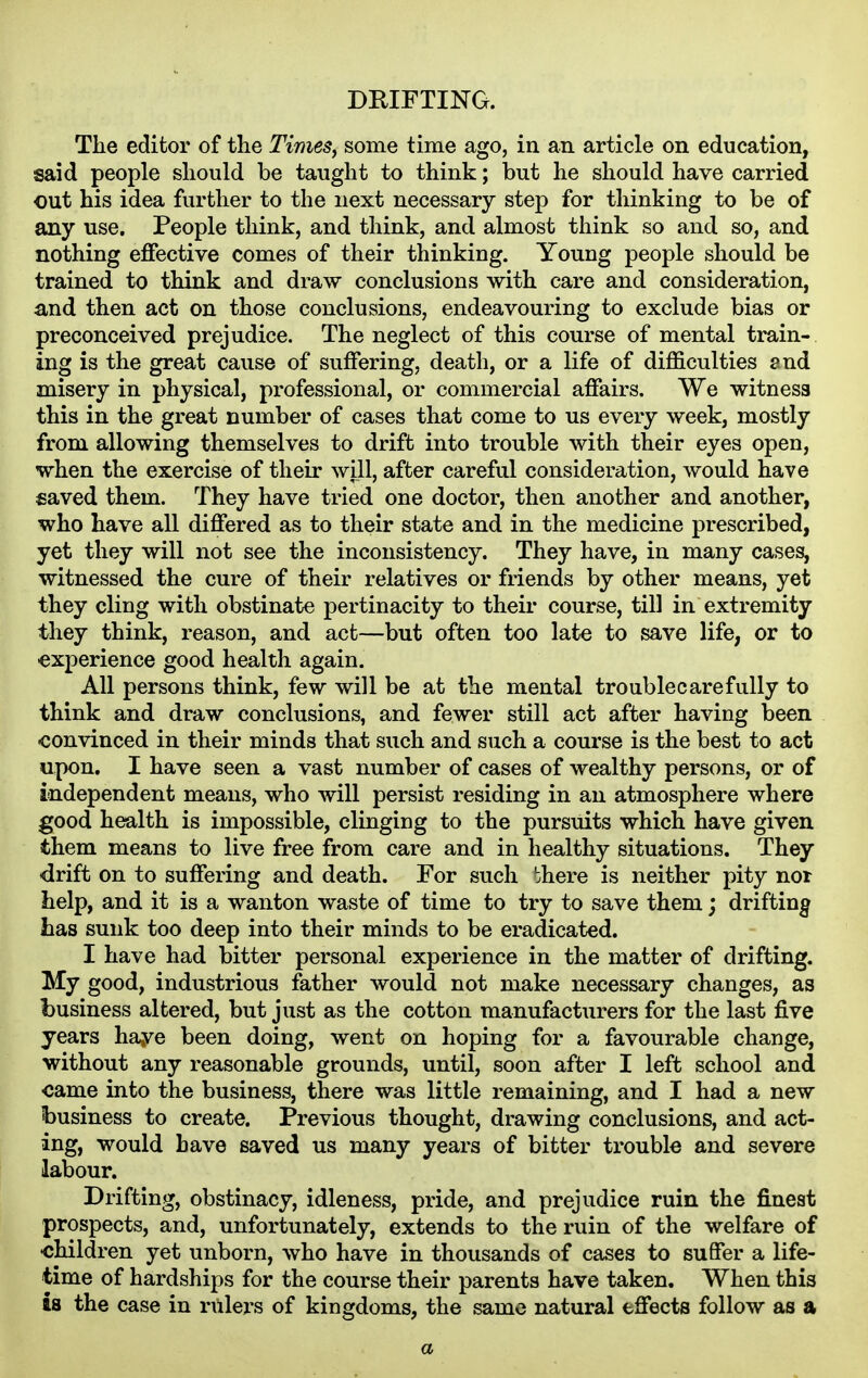 DEIFTING. The editor of the Times^ some time ago, in an article on education, said people should be taught to think; but he should have carried out his idea further to the next necessary step for thinking to be of any use. People think, and think, and almost think so and so, and nothing effective comes of their thinking. Young people should be trained to think and draw conclusions with care and consideration, and then act on those conclusions, endeavouring to exclude bias or preconceived prejudice. The neglect of this course of mental train- ing is the great cause of suffering, death, or a life of difficulties end misery in physical, professional, or commercial affairs. We witness this in the great number of cases that come to us every week, mostly from allowing themselves to drift into trouble with their eyes open, when the exercise of their will, after careful consideration, would have saved them. They have tried one doctor, then another and another, who have all differed as to their state and in the medicine prescribed, yet they will not see the inconsistency. They have, in many cases, witnessed the cure of their relatives or friends by other means, yet they cling with obstinate pertinacity to their course, till in extremity they think, reason, and act—but often too late to save life, or to experience good health again. All persons think, few will be at the mental trouble care fully to think and draw conclusions, and fewer still act after having been ■convinced in their minds that such and such a course is the best to act upon. I have seen a vast number of cases of wealthy persons, or of independent means, who will persist residing in an atmosphere where good health is impossible, clinging to the pursuits which have given them means to live free from care and in healthy situations. They drift on to suffering and death. For such bhere is neither pity nor help, and it is a wanton waste of time to try to save them; drifting has sunk too deep into their minds to be eradicated. I have had bitter personal experience in the matter of drifting. My good, industrious father would not make necessary changes, as business altered, but just as the cotton manufacturers for the last five years haye been doing, went on hoping for a favourable change, without any reasonable grounds, until, soon after I left school and came into the business, there was little remaining, and I had a new business to create. Previous thought, drawing conclusions, and act- ing, would have saved us many years of bitter trouble and severe labour. Drifting, obstinacy, idleness, pride, and prejudice ruin the finest prospects, and, unfortunately, extends to the ruin of the welfare of •children yet unborn, who have in thousands of cases to suffer a life- time of hardships for the course their parents have taken. When this is the case in rulers of kingdoms, the same natural effects follow as a a