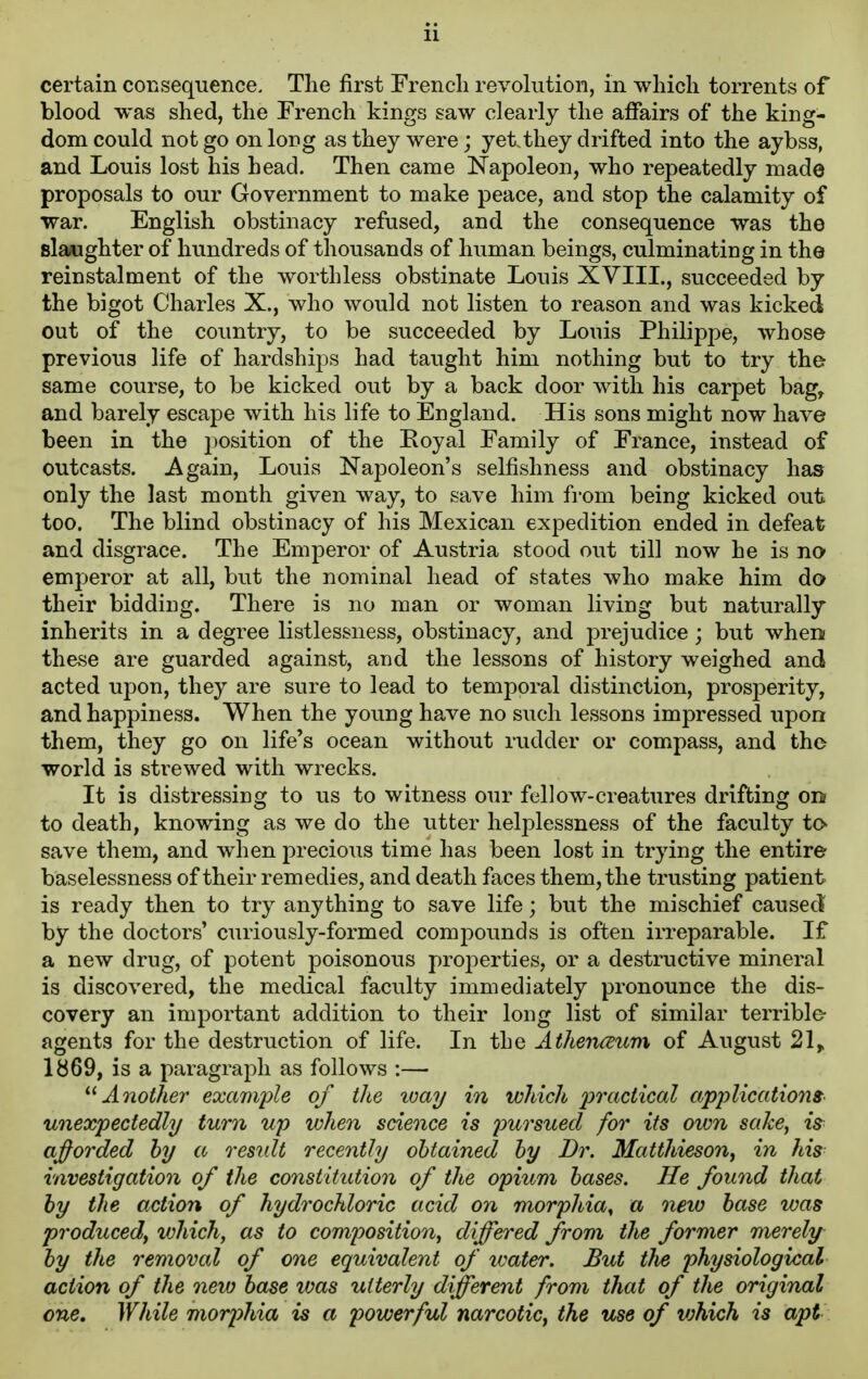 certain consequence. The first French revolution, in which torrents of blood was shed, the French kings saw clearly the affairs of the king- dom could not go on long as they were; yet.they drifted into the aybss, and Louis lost his head. Then came Napoleon, who repeatedly made proposals to our Government to make peace, and stop the calamity of war. English obstinacy refused, and the consequence was the slaughter of hundreds of thousands of human beings, culminating in the reinstalment of the worthless obstinate Louis XVIIL, succeeded by the bigot Charles X., who would not listen to reason and was kicked out of the country, to be succeeded by Louis Philippe, whose previous life of hardships had taught him nothing but to try the same course, to be kicked out by a back door with his carpet bag, and barely escape with his life to England. His sons might now have been in the position of the Royal Family of France, instead of outcasts. Again, Louis Napoleon's selfishness and obstinacy has only the last month given way, to save him from being kicked out too. The blind obstinacy of his Mexican expedition ended in defeat and disgrace. The Emperor of Austria stood out till now he is no emperor at all, but the nominal head of states who make him do their bidding. There is no man or woman living but naturally inherits in a degree listlessness, obstinacy, and prejudice; but when these are guarded against, and the lessons of history weighed and acted upon, they are sure to lead to temporal distinction, prosperity, and happiness. When the young have no such lessons impressed upon them, they go on life's ocean without rudder or compass, and the world is strewed with wrecks. It is distressing to us to witness our fellow-creatures drifting on to death, knowing as we do the utter helplessness of the faculty to save them, and when precious time has been lost in trying the entire baselessness of their remedies, and death faces them, the trusting patient is ready then to try anything to save life; but the mischief caused by the doctors' curiously-formed compounds is often irreparable. If a new drug, of potent poisonous projDcrties, or a destructive mineral is discovered, the medical faculty immediately pronounce the dis- covery an important addition to their long list of similar terrible agents for the destruction of life. In the Athenceum of August 21^ lb69, is a paragraph as follows :— Another example of the luay in which 'practical applications unexpectedly turn up when science is pursued for its own sake, 2> ajforded hy a residt recently obtained hy Dr. Matthieson^ in his investigation of the constitution of the opium bases. He found that by the action of hydrochloric acid on morphia^ a new base was produced, which, as to composition, differed from the former merely by the removal of one equivalent of ivater. But the physiological action of the new base was utterly different from that of the original one. While morphia is a powerful narcotic^ the use of vjhich is apt