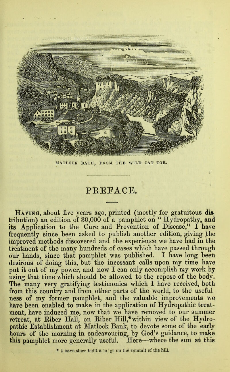 MATLOCK BATH, niOM THE WILD CAT TOR. PREFACE. Having, about five years ago, printed (mostly for gratuitous dis- tribution) an edition of 30,000 of a pamphlet on  Hydropathy, and its Application to the Cure and Prevention of Disease, I have frequently since been asked to publish another edition, giving the improved methods discovered and the experience we have had in the treatment of the many hundreds of cases which have passed through our hands, since that pamphlet was published. I have long been desirous of doing this, but the incessant calls upon my time have put it out of my power, and now I can only accomplish my work by using that time which should be allowed to the repose of the body. The many very gratifying testimonies which I have received, both from this country and from other parts of the world, to the useful ness of my former pamphlet, and the valuable improvements we have been enabled to make in the application of Hydropathic treat- ment, have induced me, now that we have removed to our summer retreat, at Eiber Hall, on Eiber Hill,* within view of the Hydro- pathic Establishment at Matlock Bank, to devote some of the early hours of the morning in endeavouring, by Grod's guidance, to make this pamphlet more generally useful. Here—where the sun at this * I have since built a lo ige on tlie summit of the hijl.