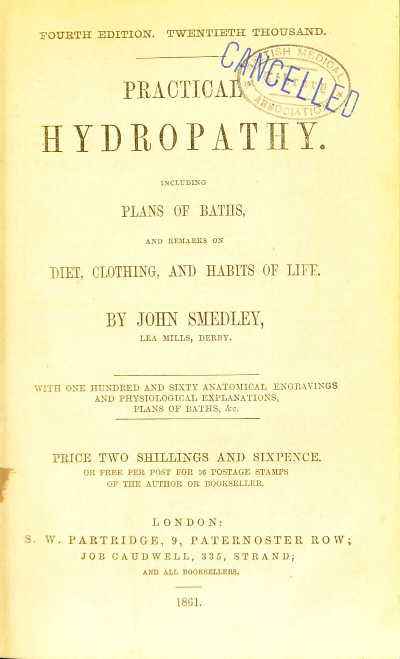 FOURTH EDITION. TWENTIETH THOUSAND. Ci PEA0TI0A HYDROPAT INCLUDING PLANS OF BATHS, AND REMARKS ON DIET, CLOTHING, AND HABITS OF LIFE. BY JOHN SMEDLEY, LEA MILLS, DERBY. WITH ONE HUNDRED AND SIXTY ANATOMICAL ENGRAVINGS AND PHYSIOLOGICAL EXPLANATIONS, PLANS OF BATHS, &o. PEICE TWO SHILLINGS AND SIXPENCE. OR FREE PER POST FOR 36 POSTAGE STAMPS OF THE AUTHOR OR BOOKSELLER. LONDON: S. W. PARTRIDGE, 9, PATERNOSTER ROW JOB CAUDWELL, 335, STRAND; AND ALL BOOKSELLERS. 1861.