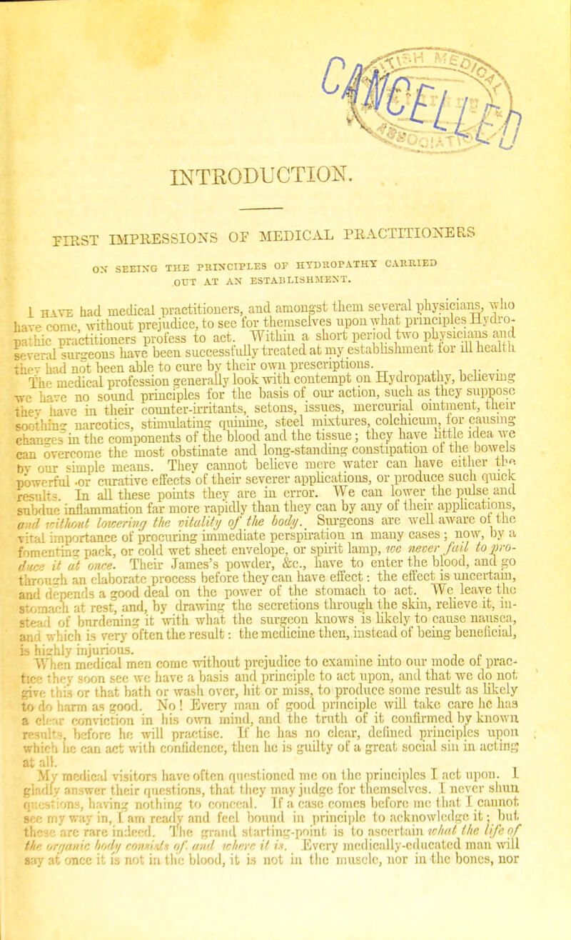 FIRST IMPRESSIONS OF MEDICAL PRACTITIONERS ON SEEING THE PIUNCIPLES OF HYDROPATHY CAIUUED OUT AT AN ESTABLISHMENT. 1 have had medical practitioners, and amongst them several physicians, who have come, without prejudice, to sec for themselves upon what principles Hydro- pathic practitioners profess to act. Within a short period two physicians and Several sureons have been successfully treated at my establishment tor ill health thev had not been able to cure by their own prescriptions. The medical profession generally look with contempt on Hydropathy, believing we ha-e no sound principles for the basis of our action, such as they suppose Eey have in their counter-irritants, setons, issues, mercurial ointment, their sooihin- narcotics, stimulating qiiinine, steel mixtures, colchicum, lor causing changes'in the components of the blood and the tissue; they have httle idea we can overcome the most obstinate and long-standing constipation ol the bowels bv our simple means. Thev cannot believe mere water can have either th« nbwrrful -or curative effccts'of then- severer applications, or produce such quick result In all these points they are in error. We can lower the pulse and subdue inflammation far more rapidly than they can by any of their applications, and without lowering the vitality of the body. Surgeons are well aware ot the vital importance of procuring immediate perspiration in many cases; now, by a fomenting pack, or cold wet sheet envelope, or spirit lamp, wc never fail to pro- duce it at once. Their James's powder, &c., have to enter the blood, and go throuzh an elaborate process before they can have effect: the effect is uncertain, and depends a good deal on the power of the stomach to act. We leave the stomach at rest, and, by drawing the secretions through the skin, relieve it, 111- Btea 1 of bnrdening it with what the surgeon knows is likely to cause nausea, and which is very often the result: the medicine then, instead of being beneficial, is hizhly injurious. . ... -, » When medical men come without prejudice to examine into our mode ol prac- tice • I -■■ soon see wc have a basis and principle to act upon, and that we do not give this or that bath or wasli over, hit or miss, to produce some result as likely to do harm as good. No ! Every man of good principle will take care he has a clear conviction in his own mind, and the truth of it confirmed by known resnlr.% before he will practise. If he has no clear, denned principles upon which he can act with confidence, then he is guilty of a great social sin in acting ata11- My medical visitors have often questioned me on the principles I act upon. I gladly answer their questions, that they may judge for themselves. I never slum questions, having nothing to conceal. If a case comes before me that 1 cannot see rny way in, I am readv and feel bound in principle to acknowledge it; but these are rare indeed. The grand starting-point is to ascertain what the life of the organic body cotuist) of. and where it in. Every medically-educated man will say at once it is not in the blood, it is not in the muscle, nor in the bones, nor