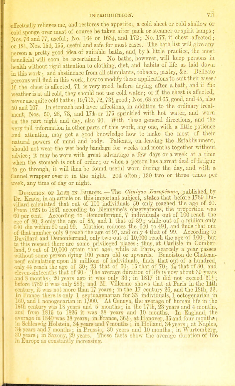 IXTEODUCXION. effectually relieves me, and restores the appetite; a cold sheet or cold shallow or cold sponge over must of course be taken after pack or steamer or spirit lamps ; Nos. 76 and 77, useful; No. 164 or 163*-, and 172; No. 177, if chest affected; or 1S1, Nos. 154,155, useful and safe for most cases. The bath list will give any persona pretty good idea of suitable baths, and, by a little practice, the most beneficial will soon be ascertained. No baths, however, will keep persons in health without rigid attention to clothing, diet, and habits of life as laid down m this work; and abstinence from all stimulants, tobacco, pastry, &c. Delicate persons will 'find in this work, how to modify these applications to suit their cases: If the chest is affected, 71 is very good before drying after a bath,_ and if the weather is at all cold, they should not use cold water; or if the chest is affected, r.e-eruse quite cold baths; 19;iI3,72, 73A good; Nos. 68 and 65, good, and 45, also 5 ] and 107. In stomach and liver affections, in addition to the ordinary treat- ment, Nos. 50, 2S, 73, and 174 or 175 sprinkled with hot water, and worn ■on the part night and day, also 90. With these general directions, and the very full information in other parts of this work, any one, with a little patience and attention, may get a good knowledge how to make the most of their natural powers of mind and body. Patients, on leaving the Establishment, should not wear the wet body bandage for weeks and months together without advice; it may be worn with great advantage a few days or a week at a time when the stomach is out of order; or when a person has a great deal of fatigue f o go through, it will then be found useful worn during the day, and with a Qannel wrapper over it in the night. 204 often; 130 two or three times per week, any time of day or night. Dciiation of Liffi in Eubope.—The Clinique Europeenne, published, by Dr. Kraus, in an article on this important subject, states that before 17S9 Du- vilkrd calculated that out of 100 individuals 50 only reached the age of 20. from 1S23 to 1S31 according to Blennyme's observations, the proportion was CO per cent. According to Demonferrand, 7 individuals out of 100 reach the r.ge of 80, 2 onlv the age of 85, and 1 that of 89 ; while out of a million only 040 die within 90 and 99. Mathieu reduces the 640 to 491, and finds that out of that number only 9 reach the age of 97, and only 4 that of 99. According to Duvillard and Demonferrand, only two out of 10,000 reach the age of 100; out in this respect there arc some privileged places : thus, at Carlisle in Cumber- land, 9 out of 10,000 attain that age; while at Paris, scarcely a year passes without some person dying 100 years old or upwards. Benoiston cle Chateau- neuf calculating upon 15 millions of individuals, finds that out of a hundred, only 41 reach the age of 30; 23 that of 00; 15 that of 70; 4£ that of SO, and eleven-sixteenths that of 90.- The average duration of life is now about 39 years and 8 mouths; 20 years ago it was only 36; in 1817 it did not exceed 31 i; before 1789 it was only 2S3; and M. Viilermc shows that at Paris in the 14th century, it was not more than 17 years; in the 17 century 20, and the 18th, 32. In France there is only 1 septuagenarian for 33 individuals, 1 octogenarian in ), and 1 nonogenarian in 1,900. At Geneva, the average of human life in the Lfith century was 18 years and 5 months ; in the 17th, 23 years and 4 months, and from 1815 to 1820 it was 38 years and 10 months. In England, the average in 1S40 was 38 years; in France, 36i ; at Hanover, 35 and four- months; in Schleswig Holstein, 34 years and 7 months; in Holland, 34 years ; at Naples, 34 years and 7 months ; in Prussia, 30 years and 10 months; in Wurtcmbcrg, 30 years; in Saxony, 29 years. These facts show the average duration of life in Europe a3 constantly increasing.