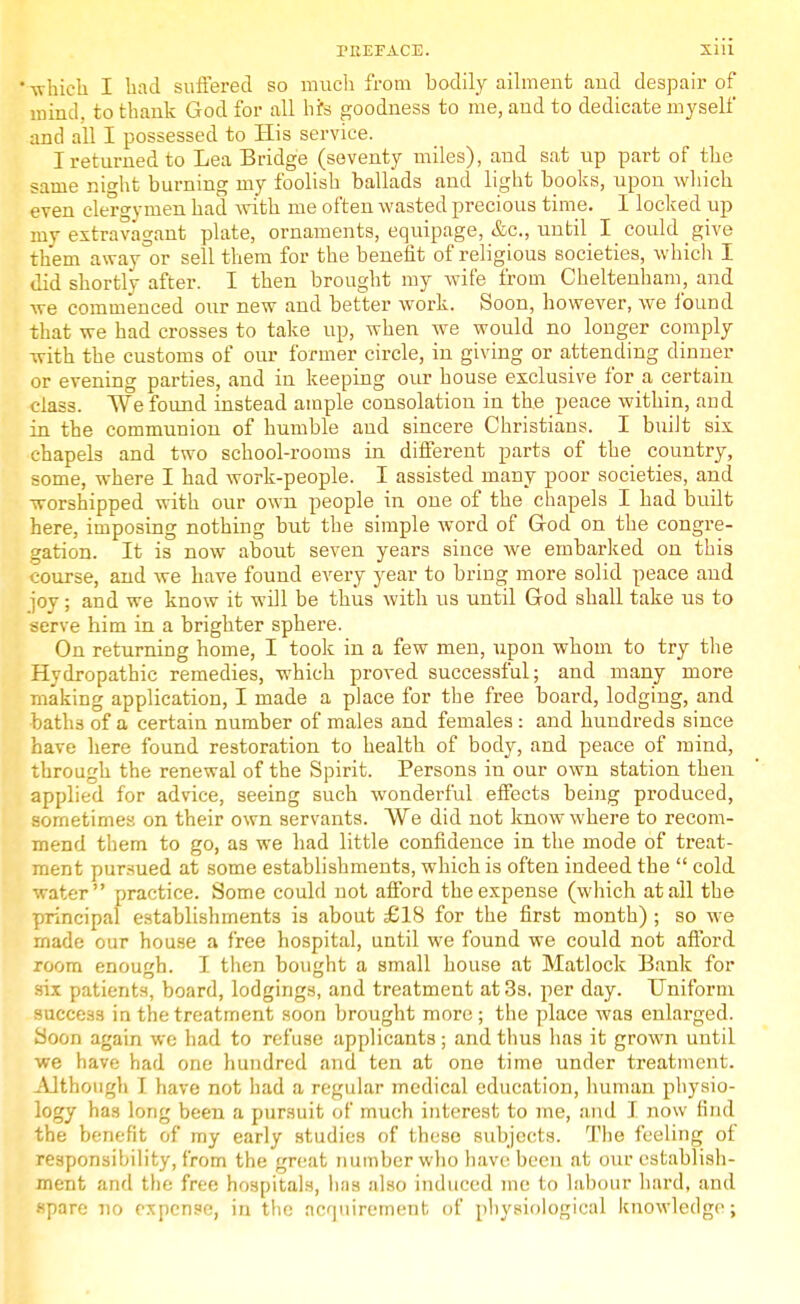 • which I had suffered so much from bodily ailment aud despair of mind, to thank God for all his goodness to me, and to dedicate myself and all I possessed to His service. I returned to Lea Bridge (seventy miles), and sat up part of the same night burning my foolish ballads and light books, upon which even clergymen had with me often wasted precious time. I locked up my extravagant plate, ornaments, equipage, &c, until I could give them away°or sell them for the benefit of religious societies, which I did shortly after. I then brought my wife from Cheltenham, and we commenced our new and better work. Soon, however, we found that we had crosses to take up, when we would no longer comply with the customs of our former circle, in giving or attending dinner or evening parties, and in keeping our house exclusive for a certain class. We found instead ample consolation in the peace within, and in the communion of humble and sincere Christians. I built six chapels and two school-rooms in different parts of the country, some, where I had work-people. I assisted many poor societies, and worshipped with our own people in one of the chapels I had built here, imposing nothing but the simple word of God on the congre- gation. It is now about seven years since we embarked on this course, and we have found every year to bring more solid peace and joy; and we know it will be thus with us until God shall take us to serve him in a brighter sphere. On returning home, I took in a few men, upon whom to try the Hydropathic remedies, which proved successful; and many more making application, I made a place for the free board, lodging, and baths of a certain number of males and females : and hundreds since have here found restoration to health of body, and peace of mind, through the renewal of the Spirit. Persons in our own station then applied for advice, seeing such wonderful effects being produced, sometimes on their own servants. We did not know where to recom- mend them to go, as we had little confidence in the mode of treat- ment pursued at some establishments, which is often indeed the  cold water practice. Some could not afford the expense (which at all the principal establishments is about £18 for the first month) ; so we made our house a free hospital, until we found we could not afford room enough. I then bought a small house at Matlock Bank for six patients, board, lodgings, and treatment at 3s. per day. Uniform success in the treatment soon brought more ; the place was enlarged. Soon again we had to refuse applicants; and thus has it grown until we have had one hundred and ten at one time under treatment. Although I have not had a regular medical education, human physio- logy has long been a pursuit of much interest to me, and I now find the benefit of my early studies of these subjects. The feeling of responsibility, from the great number who have been at our establish- ment and the free hospitals, has also induced me to labour hard, and spare no expense, in the acquirement of physiological knowledge;