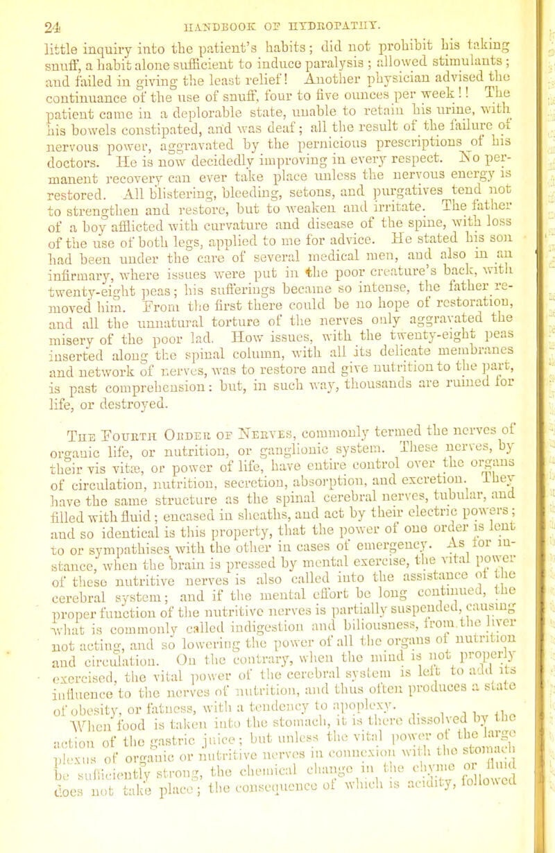 little inquiry into the patient's habits; did not prohibit his taking snuff, a habit alone sufficient to induce paralysis ; allowed stimulants; and failed in giving the least relief! Another physician advised the continuance of the use of snuff, four to five ounces per week !! The patient came in a deplorable state, unable to retain bis urine, with his bowels constipated, and was deaf; all the result of the failure of nervous power, aggravated by the pernicious prescriptions of his doctors. He is now decidedly improving in every respect. IN o per- manent recovery can ever take place unless the nervous energy is restored. All blistering, bleeding, setons, and purgatives tend not to strengthen and restore, but to weaken and irritate. The father of a boy afflicted with curvature and disease of the spme, with loss of the use of both legs, applied to me tor advice. He stated his son bad been under the care of several medical men, and also m an infirmary, where issues were put in the poor creature's back, with twenty-eight peas; his sufferings became so intense, the father re- moved him. Prom the first there could be no hope of restoration, and all the unnatural torture of the nerves only aggravated the misery of the poor lad. How issues, with the twenty-eight peas inserted along the spinal column, with all its delicate membranes and network of nerves, was to restore and give nutrition to the part, is past comprehension: but, in such way, thousands are ruined lor life, or destroyed. Tub Pouetk Okdeh op Neeyes, commonly termed the nerves of organic life, or nutrition, or ganglionic system. These nerves, by their vis vita?, or power of life, have entire control over the organs of circulation, nutrition, secretion, absorption, and excretion, lhev have the same structure as the spinal cerebral nerves, tubular, and filled with fluid; encased in sheaths, and act by their electric powers; and so identical is this property, that the power of one order is lent to or sympathises with the other in cases of emergency. As tor in- stance, when the brain is pressed by mental exercise, the vital power of these nutritive nerves is also called into the assistance of he cerebral system; aud if the mental effort be long continued, the proper function of the nutritive nerves is partially suspended, causing what is commonly called indigestion and biliousness, from the jiver not acting and so lowering the power of all the organs ot nutrition aud circulation. On the contrary, when the mind is not proper > ■ exercised, the vital power of the cerebral system is left to add its influence to the nerves of nutrition, and thus often produces a state of obesity, or fatness, with a tendency to apoplexy. When food is taken into tin; stomach, it is there dissolved by the action of the gastric juice; but unless the vital power of thelarge plexus of organic or nutritive nerves in connexion with the storaacb Ee sufficiently strong, the chemical change in the chyme or fhnd docs not take place; the consequence of winch is acidity, followed