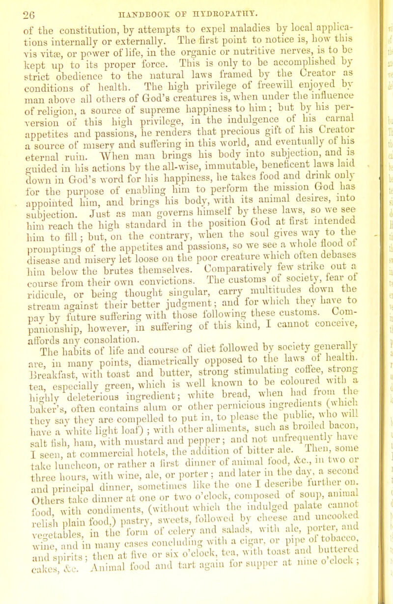 of the constitution, by attempts to expel maladies by local applica- tions internally or externally. The first point to notice is, how tins \'is vita}, or power of life, in the organic or nutritive nerves, is to be kept up to its proper force. This is only to be accomplished by strict obedience to the natural laws framed by the Creator as conditions of health. The high privilege of freewill enjoyed by man above all others of God's creatures is, when under the influence of religion, a source of supreme happiness to him; but by his per- version of this high privilege, in the indulgence of his carnal appetites and passions, he renders that precious gift ot his Creator a source of misery and suffering in this world, and eventually ot his eternal ruin. When man brings his body into subjection, and is guided in his actions by the all-wise, immutable, beneficent laws laid down in God's word for his happiness, he takes food and drink only for the purpose of enabling him to perform the mission God has appointed him, and brings his body, with its animal desires, into subjection. Just as man governs himself by these laws so we see him reach the bigh standard in the position God at first intended him to fill; but, on the contrary, when the soul gives way to the promptings of the appetites and passions, so we see a whole flood oi disease and misery let loose on the poor creature which often debases him below the brutes themselves. Comparatively few strike out a course from their own convictions. The customs oi society, fear ot ridicule, or being thought singular, carry multitudes down the stream against their better judgment; and for which they have to pay by future suffering with those following these customs. Com- panionship, however, in suffering of this kind, I cannot conceive, affords any consolation. The habits of life and course of diet followed by society generalj are, in many points, diametrically opposed to the laws of health. Breakfast, with toast and butter, strong stimulating coflee, strong tea, especially green, which is well known to be co cured with a highly deleterious ingredient; white bread, when had from the baker's, often contains alum or other pernicious ingredients which, they say they are compelled to put in, to please the public who will have a whiteflight loaf) ; with other aliments, such as broiled bacon, salt fish, ham, with mustard and pepper; and not unfrequently have I seen, at commercial hotels, the addition of bitter ale. Then, some take luncheon, or rather a first dinner of animal food, &c, in two or ee hours, with wine, ale, or porter ; and later in the day. a second and principal dinner, sometimes like the one I describe turther on. Others take dinner at one or two o'clock composed ot soup, amraa fond with condiments, (without which the indulged palate cannot , pbin food.) pastry sweets, followed In cheese and uncooked veietab es in the lorn, of celery and salads, with ale, porter, and win1 in many cases concluding with a cigar, or pipe of tobacco , ; irits -at live or six o'clock, tea, with toast and buttered ' ' Vnimal food and tart again for supper at nme o clock ; cak(