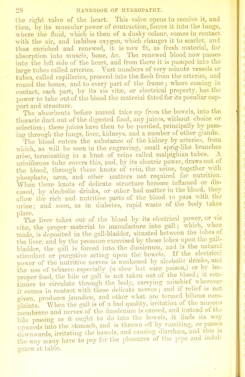 the right valve of the heart. This valve opens to receive ifc, and then, by its muscular power of contraction, forces it into the lungs, where the fluid, which is then of a dusky colour, comes in contact with the air, and imbibes oxygen, which changes it to scarlet, and thus enriched and renewed, it is now fit, as fresh material, for absorption into muscle, boue, &c. The renewed blood now passes into the left side of the heart, and from there it is pumped into the large tubes called arteries. Vast numbers of very minute vessels or tubes, called capillaries, proceed into the flesh from the arteries, and round the bones, and to every part of the frame ; where coming in contact, each part, by its vis vita?, or electrical property, has the power to take out of the blood the material fitted for its peculiar sup- port and structure. The absorbents before named take up from the bowels, into the thoracic duct out of the digested food, auy juices, without choice or selection; these juices have then to be purified, principally by pass- ing through the lungs, liver, kidneys, and a number of other glands. The blood enters the substance of the ludney by arteries, from which, as will be seen in the engraving, small sprig-like branches arise, terminating in a knot of veins called malpighian tubes. A uriniferous tube' covers this, and, by its electric power, draws out ol the blood, through these knots of vein, the urine, together with phosphate, urea, and other matters not required for nutrition. When these knots of delicate structure become inflamed or dis- eased, by alcoholic drinks, or other bad matter in the blood, they allow the rich and nutritive parts of the blood to pass with tin' urine; and soon, as in diabetes, rapid waste of the body takes place. The liver takes out of the blood by its electrical power, or vis vita1, the proper material to manufacture into gall; which, when made, is deposited in the gall-bladder, situated between the lobes of the liver, aud by the pressure exercised by those lobes upon the gall- bladder, the gall is forced into the duodenum, and is the natural stimulant or purgative acting upon the bowels. If the electrical power of the nutritive nerves is weakened by alcoholic drinks, and the use of tobacco especially (a slow but sure poison,) or by im- proper food, the bile or gall is not taken out of the blood; it con- tinues to circulate through the body, carrying mischief wherever it, comes in contact with these delicate nerves; and if relief is not iveu produces jaundice, and other what are termed bilious com- plaints. When the gall is of a bad quality, irritation of the mucous membrane and nerves of the duodenum is caused, and instead of the bile passing as it ought to do into the bowels, it finds its way upwards into the stomach, and is thrown off by vomiting, or passes downwards, irritating the bowels, and causing diarrhoea, and tins is the way many have to pay for the pleasures ot the pipe and indul- gence at table.