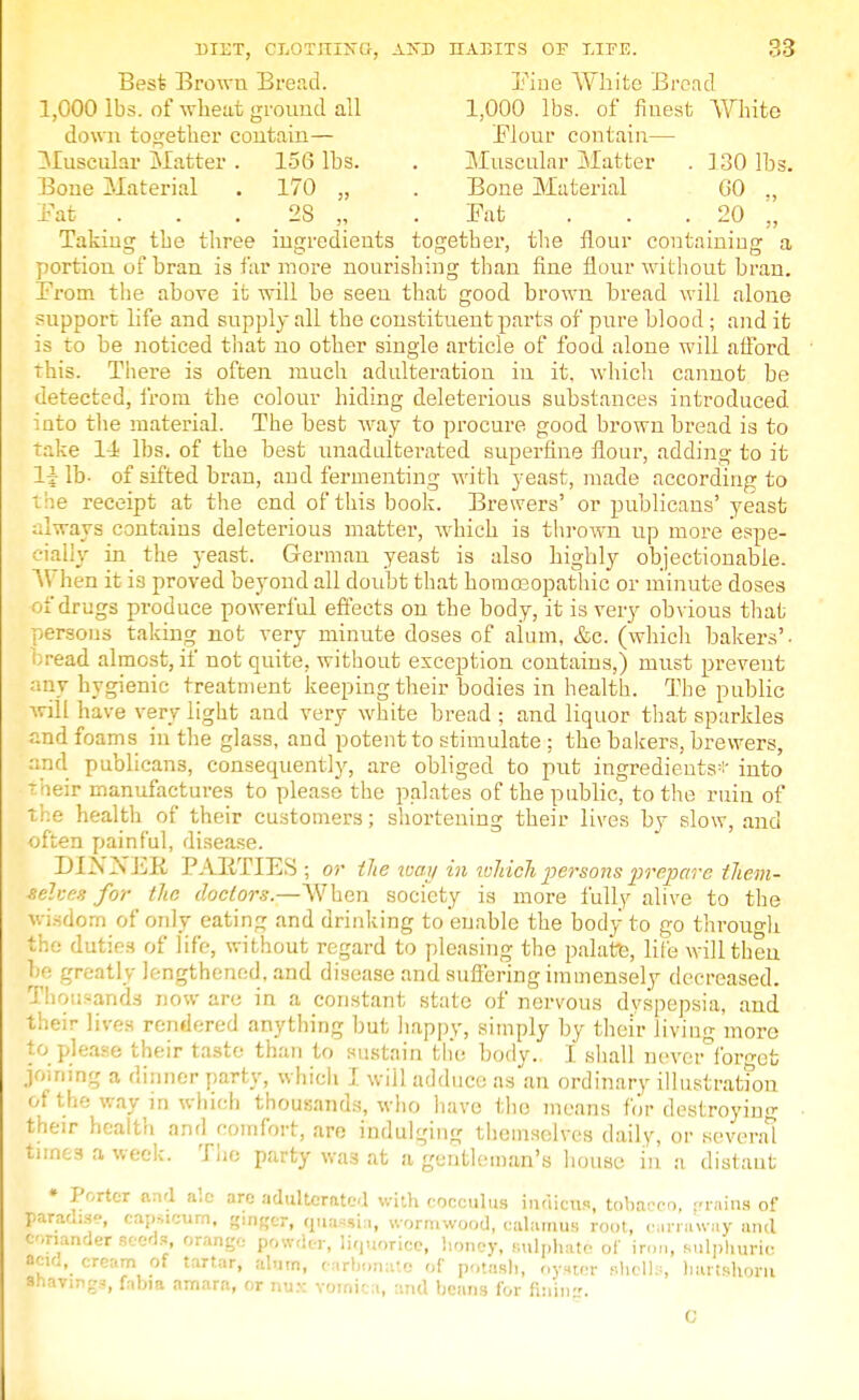 Best Brown Bread. Fine White Bread 1,000 lbs. of wheat ground all 1,000 lbs. of finest White down together contain— Flour contain— Muscular Matter . 156 lbs. . Muscular, Matter . 130 lbs. Bone Material . 170 „ . Bone Material GO ., Fat 2S „ .Fat ... 20 „ Taking the three ingredients together, the flour containing a portion of bran is far more nourishing than fine flour without bran. From the above it will be seen that good brown bread will alone support life and supply all the constituent parts of pure blood ; and it is to be noticed that no other single article of food alone will afford this. There is often much adulteration in it, which cannot be detected, from the colour hiding deleterious substances introduced into the material. The best way to procure good brown bread is to take li lbs. of the best unadulterated superfine flour, adding to it 1$ lb- of sifted bran, aud fermenting with yeast, made according to the receipt at the end of this book. Brewers' or publicans'yeast always contains deleterious matter, which is thrown up more espe- cially in the yeast. German yeast is also highly objectionable. When it is proved beyond all doubt that homoeopathic or minute doses ofdn lgs produce powerful effects on the body, it is veiy obvious that persons taking not very minute doses of aiuin, &c. (which bakers', bread almost, if not quite, without exception contains,) must prevent any hygienic treatment keeping their bodies in health. The public will have very light and very white bread ; and liquor that sparkles and foams in the glass, and potent to stimulate ; the bakers, brewers, and publicans, consequently, are obliged to put ingredients-- into -heir manufactures to please the palates of the public, to the ruin of the health of their customers; shortening their lives by slow, and often painful, disease. DINNER PARTIES ; or the way in which persons prepare them- selves for the doctors.—When society is more fully alive to the .om of only eating and drinking to enable the body to go through the duties of life, without regard to pleasing the palate, life will then he greatly lengthened, and disease and suffering immensely decreased. Thousands now are in a constant state of nervous dyspepsia, and their lives rendered anything but happy, simply by their living more to please their taste than to sustain the body. I shall never°forgct joining a dinner party, which I will adduce as an ordinary illustration of the way in which thousands, who have the means for destroying their health and comfort, are indulging themselves daily, or several tunes a week. The party was at a gentleman's house in a distant • Porter and ale are adulterated with cocculus indicus, tobacco, grains of paradise, capsicum, «mRer, quassia, wormwood, calamus root, curraway and coriander seeds, orange powder, liquorice, honey, sulphate of iron, sulphuric acio, cream of tartar, alum, carbonate of potash, oyster shells, hartshorn anavings, ftbia amara, or nux vomica, and beans for fining. 0