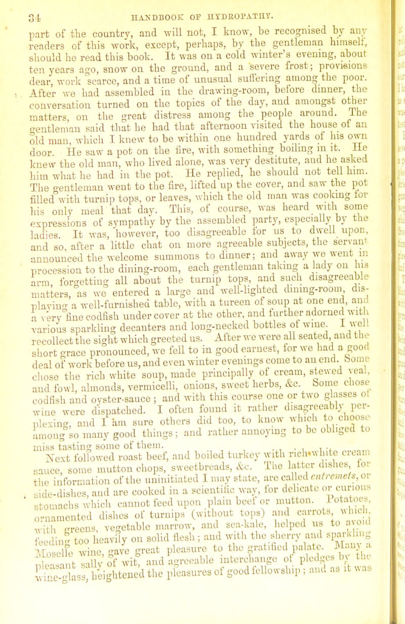 part of the country, and will not, I know, be recognised by any readers of this work, except, perhaps, by the gentleman himself, should he read this book. It was on a cold winter's evening, about ten years a^o, snow on the ground, and a severe frost; provisions dear, work scarce, and a time of unusual suffering among the poor. After we had assembled in the drawing-room, before dinner, the conversation turned on the topics of the day, and amongst other matters, on the great distress among the people around. I he gentleman said that he bad that afternoon visited the house of an old man which I knew to be within one hundred yards of his own door He saw a pot on the fire, with something boiling m it. He knew the old man, who lived alone, was very destitute, aud he asked him what he had in the pot. He replied, he should not tell him. The o-entleman weut to the fire, lifted up the cover, and saw the pot filled°with turnip tops, or leaves, which the old man was cooking for his only meal that day. This, of course, was heard with some expressions of sympathy by the assembled party, especially by the ladies It was,'however, too disagreeable for us to dwell upon, and so after a little chat on more agreeable subjects, the servant announced the welcome summons to dinner; and away we went m procession to the dining-room, each gentleman taking a lady on his arm forgetting all about the turnip tops, and such disagreeable matters, as we entered a large and well-lighted dining-room dis- playing a well-furnished table, with a tureen of soup at one end, and a very fine codfish undercover at the other, and further adorned with various sparkling decanters and long-necked bottles of wme I well recollect the sight which greeted us. After we were all seated and t he short grace pronounced, we fell to in good earnest, for we had a good deal of work before us, and even winter evenings come to an end. borne chose the rich white soup, made principally of cream, stewed veal, and fowl, almonds, vermicelli, onions, sweet herbs, &c. Some chose codfish and oyster-sauce ; and with this course one or two glasses o, wine were dispatched. I often found it rather disagreeably per- plexing, and I am sure others did too, to know which to choose among so many good things ; and rather annoying to be obliged to miss tasting some of them. . Next followed roast beef, and boiled turkey with riclnwhite cream sauce, some mutton chops, sweetbreads, &e. The latter dishes for the information of the uninitiated I may state, are called entremets, or side-dishes, aud are cooked in a scientific way, ibr delicate or curious stomachs which cannot feed upon plain beef or mutton. Potatoes, ornamented dishes of turnips (without tops) and carrots, which with ereens, vegetable marrow, and sea-kale, helped us to avoid feedlde too heavily on solid flesh; and with the sherry and sparkling Moselle Srine gave great pleasure to the gratified palate. Many a ki Mwit^ and agreeable interchange of pledges by the £e g L heightened the pleasures of good fellowship ; and as tt was