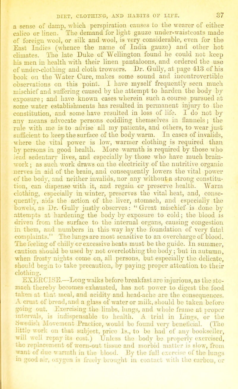 a sense of damp, winch perspiration causes to the wearer of either calico or linen. The demand for light gauze under-waistcoats made of foreign wool, or silk and wool, is very considerable, even for the East Indies (whence the name of India gauze) and other hot climates. The late Duke of Wellington found he cordd not keep his men in health with their linen pantaloons, and ordered the use of under-clothing and cloth trowsers. Dr. Gully, at page 413 of his book on the Water Cure, makes some sound and incontrovertible observations on this point. I have myself frequently seen much mischief and suffering caused by the attempt to harden the body by exposure; and have known cases wherein such a course pursued at some water establishments has resulted in permanent injury to the constitution, and some have resulted in loss of life. I do not by any means advocate persons coddling themselves in flannels ; the rule with me is to advise' all my patients, and others, to wear just sufficient to keep the surface of the body warm. In eases of invalids, where the vital power is low, warmer clothing is required than by persons in good health. More warmth is required by those who iead sedentary lives, and especially by those who have much brain- work ; as such work draws on the electricity of the nutritive organic nerves in aid of the brain, and consequently lowers the vital power of the body, and neither invalids, nor any without a strong constitu- tion, can dispense with it, and regain or preserve health. Warm clothing, especially in winter, preserves the vital heat, and, conse- quently, aids the action of the liver, stomach, and especially the bowels, as Dr. Gully justly observes: Great mischief is done by attempts at hardening the body by exposure to cold; the blood is driven from the surface to the internal organs, causing congestion in them, and numbers in this way lay the foundation of very fatal complaints. The lungs are most sensitive to an overcharge of blood. The feeling of chilly or excessive heats must be the guide. In summer, caution should be used by not overclothing the body ; but in autumn, when frosty nights come on, all persons, but especially the delicate, should begin to take precaution, by paying proper attention to their clothing. EXEK C J SB.—Long walks before breakfast arc injurious, as the sto- mach thereby becomes exhausted, has not power to digest the food taken at that meal, and acidity and head-ache are the consequences. A crust of bread, and a glass of water or milk, should be taken before going out. Exercising the limbs, lungs, and whole frame at proper intervals, is indispensable to health. A trial in Lings, or the Swedish Movement Practice, would be found very beneficial. (The little work on that subject, price Is., to be had of any bookseller, will well repay its cost.; Unless the body be properly exercised, the replacement of worn-out tissue and morbid mat ter is slow, from want of due warmth in the blood. By the full exercise of the lungs in good air, oxygen is freely brought in contact with the carbon, or