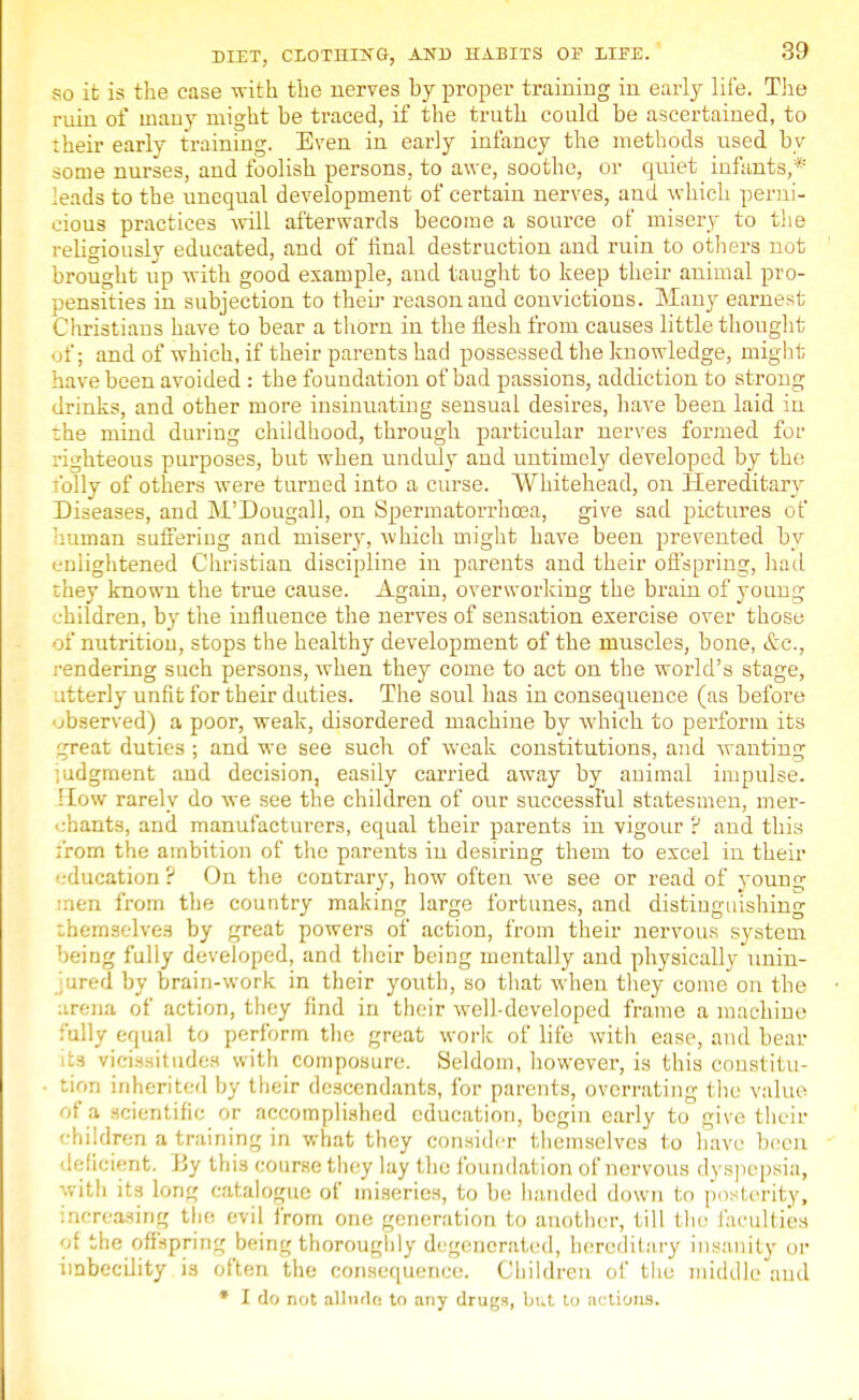 so it; is the case with the nerves by proper training in early life. The ruin of many might he traced, if the truth could be ascertained, to their early training. Even in early infancy the methods used by some nurses, and foolish persons, to awe, soothe, or quiet infants,* leads to the unequal development of certain nerves, and which perni- cious practices will afterwards become a source of misery to the religiously educated, and of final destruction and ruin to others not brought up with good example, and taught to keep their animal pro- pensities in subjection to their reason and convictions. Many earnest Christians have to bear a thorn in the flesh from causes little thought of; and of which, if their parents had possessed the knowledge, might have been avoided : the foundation of bad passions, addiction to strong drinks, and other more insinuating sensual desires, have been laid iu the mind during childhood, through particular nerves formed for righteous purposes, but when unduly and untimely developed by the folly of others were turned into a curse. Whitehead, on Hereditary Diseases, and M'Dougall, on Spermatorrhoea, give sad pictures of human suffering and misery, which might have been prevented by enlightened Christian discipline in parents and their offspring, had they known the true cause. Again, overworking the brain of young children, by the influence the nerves of sensation exercise over those :' nutrition, stops the healthy development of the muscles, bone, etc., •ndering such persons, when they come to act on the world's stage, itterly unfit for their duties. The soul has in consequence (as before bserved) a poor, weak, disordered machine by which to perform its _-reat duties ; and we see such of weak constitutions, and wanting judgment and decision, easily carried away by animal impulse. How rarely do we see the children of our successful statesmen, mer- chants, and manufacturers, equal their parents in vigour ? and this from the ambition of the parents in desiring them to excel in their education? On the contrary, how often we see or read of young men from the country making large fortunes, and distinguishing themselves by great powers of action, from their nervous system being fully developed, and their being mentally and physically unin- jured by brain-work in their youth, so that when they come on the arena of action, they find in their well-developed frame a machine fully equal to perform the great work of life with ease, and bear its vicissitudes with composure. Seldom, however, is this constitu- tion inherited by their descendants, for parents, overrating the value of a scientific or accomplished education, begin early to give their children a training in what they consider themselves to have been deficient. By this course they lay the foundation of nervous dyspepsia, with its long catalogue of miseries, to be handed down to posterity, increasing the evil from one generation to another, till the faculties of the offspring being thoroughly degenerated, hereditary insanity or imbecility is often the consequence. Children of the middle and * I do not allude to any drugs, but to actions.