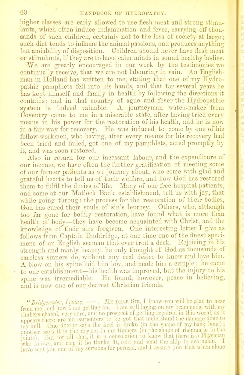 higher classes are early allowed to use flesh meat and strong stimu- lants, which often induce inflammation aud fever, carrying off thou- sands of such children, certainly not to the loss of society at large ; such diet tends to inflame the animal passions, and produces anything but amiability of disposition. Children should never have flesh meat or stimulants, if they are to have calm minds in sound healthy bodies. We are greatly encouraged in our work by the testimonies wo continually receive, that we are not labouring in vain. An English- man in Holland has written to me, stating that one of my Hydro- pathic pamphlets fell into his hands, and that for several years he has kept himself and family in health by following the directions it contains; and in that country of ague and fever the Hydropathic system is indeed valuable. A journeyman watch-maker from Coventry came to me in a miserable state, after having tried every means in his power for the restoration of his health, and he is now in a fair way for recovery. He was induced to come by one of his fellow-workmen, who having, after every means for his recovery had been tried and failed, got one of my pamphlets, acted promptly by it, aud was soon restored. Also in return for our incessant labour, and the expenditure of our income, we have often the further gratification of meeting some of our former patients as we journey about, who come with glad and grateful hearts to tell us of their welfare, and how God has restored them to fulfil the duties of life. Many of our free hospital patients, and some at our Matlock Bank establishment, tell us with joy, that while going through the process for the restoration of their bodies, God has cured their souls of sin's leprosy. Others, who, although too far gone for bodily restoration, have found what is more than health of body—they have become acquainted with Christ, and the knowledge of their sins forgiven. One interesting letter I give as follows from Captain Duddridge, at one time one of the finest speci- mens of an English seaman that ever trod a deck. Eejoicing in his strength and manly beauty, he only thought of God as thousands of careless sinners do, without any real desire to know and love him. A blow on his spine laid him low, and made him a cripple ; he came ' to our establishment —his health was improved, but the injury to his spine was irremediable. He found, however, peace iu believing, aud is now one of our dearest Christian friends.  JBridaemater, Friday, . My dear Snt, I know you will be glad to hear from me, aud how I am getting on. I am still lading on my beam ends, with my 1 imbers chafed, very sore, and no prospect of getting repaired in this world, as it appears there arc no carpenters to be got that understand the damage done to my hull. One doctor says the keel is broke (in the shape of my hack bone); another savs it is the dry rot in my limbers (iu the shape of rheumatic in the joints) Biit for all (hat, it is a consolation to know that there is a Physician who knows, and can, if he thinks 111, refit and send Ihc ship to sea again I have sent you one of my sermons for perusal, ami I assure you that when alone