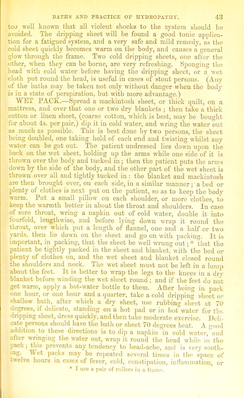 too well known that all violent shocks to the system should be avoided. The dripping sheet will be found a good tonic applica- tion for a fatigued system, and a very safe and mild remedy, as the cold sheet quickly becomes warm on the body, and causes a general glow through the frame. Two cold dripping sheets, one after the other, when they can be borne, are very refreshing. Spongiug the head with cold water before having the dripping sheet, or a wet cloth put round the head, is useful in cases of stout persons. (Any of the baths may be taken not only without danger when the body is in a state of perspiration, but with more advantage.) WET PACK.—Spread a mackintosh sheet, or thick quilt, on a mattress, and over that one or two dry blankets ; then take a thick cotton or linen sheet, (coarse cotton, which is best, may be bought for about 4s. per pair,) dip it in cold water, and wring the water out as much as possible. This is best done by two persons, the sheet being doubled, one taking hold of each end and twisting whilst any water can be got out. The patient undressed lies down upon the back on the wet sheet, holding up the arms while one side of it is thrown over the body and tucked in ; then the patient puts the arms down by the side of the body, and the other part of the wet sheet is thrown over all and tightly tucked in : the blanket and mackintosh are then brought over, on each side, in a similar manner; a bed or plenty of clothes is next put on the patient, so as to keep the body warm. Put a small pillow on each shoulder, or more clothes, to keep the warmth better in about the throat and shoulders. In case of sore throat, wring a napkin out of cold water, double it iuto fourfold, lengthwise, and before lying down wrap it round the throat, over which put a length of flannel, one and a half or two yards, then lie down on the sheet and go on with packing. It is important, in packing, that the sheet be well wrung out; * that the patient be tightly packed in the sheet and blanket, with the bed or plenty of clothes on, and the wet sheet aud blanket closed round the shoulders and neck. The wet sheet must not be left in a lump about the feet. It is better to wrap the legs to the knees in a dry blanket before winding the wet sheet round; and if the feet do not get warm, apply a hot-water bottle to them. After being in pack one hour, or one hour and a quarter, take a cold dripping sheet or shallow bath, after which a dry sheet, use rubbing sheet at 70 degrees, if delicate, standing on a hot pad or in hot° water for the dripping sheet, dress quickly, and then take moderate exercise. Deli- cate persons should have the bath or sheet 70 degrees heat. A good addition to these directions is to dip a napkin in cold water, and after wringing the water out, wrap it round the head while in tho pack; this prevents any tendency to head-ache, and is very sooth- ing. Wot packs may be repeated several times in the space of twelve hours in cases of fever, cold, constipation, inflammation, or • I use a pair of rollers in a Irani''.