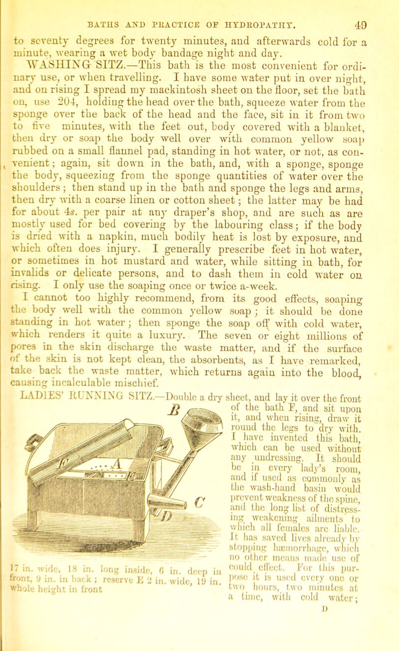 to seventy degrees for twenty minutes, and afterwards cold for a minute, wearing a wet body bandage night and day. WASHING SITZ.—This bath is the most convenient for ordi- nary use, or when travelling. I have some water put in over night, and on rising I spread my mackintosh sheet on the floor, set the bath on, use 204:, holding the head over the bath, squeeze water from the sponge over the back of the head and the face, sit in it from two to five minutes, with the feet out, body covered with a blanket, then dry or soap the body well over with common yellow soap rubbed on a small flannel pad, standing in hot water, or not, as con- , venient; again, sit down in the bath, and, with a sponge, sponge the body, squeezing from the sponge quantities of water over the shoulders ; then stand up in the bath and sponge the legs and arms, then dry with a coarse linen or cotton sheet; the latter may be had for about 4s. per pair at any draper's shop, and are such as are mostly used for bed covering by the labouring class; if the body is dried with a napkin, much bodily heat is lost by exposure, and which often does injury. I generally prescribe feet in hot water, or sometimes in hot mustard and water, while sitting in bath, for invalids or delicate persons, and to dash them in cold water on rising. I only use the soaping once or twice a-week. I cannot too highly recommend, from its good effects, soaping the body well with the common yellow soap ; it should be done Handing in hot water; then sponge the soap off with cold water, which renders it quite a luxury. The seven or eight milbons of pores in the skin discharge the waste matter, and if the surface of the skin is not kept clean, the absorbents, as I have remarked, take back the waste matter, which returns again into the blood, causing incalculable mischief. LADIES' RUNNING SITZ.—Double a dry sheet, and lay it over the front of the bath F, and sit upon it, and when rising, draw it round the legs to dry with. I have invented this bath, which can be used without any undressing. It should be m every lady's room, and i! used as commonly as the wash-hand basin would prevent weakness of the spine, and the long list of distress- ing weakening ailments to which all females are liable. II has saved lives already bj stopping hemorrhage, which no other means made use of n in. wide, 18 in. long inside, 0 in deep in cuI<l. 8?ect ,For Uli;s l11' front, 9 in. in back ; reserve E 2 in wide 19 in ,)fi<: , a used cvcry 0110 or whole height in front ' ' Uv. hours, two minutes at a tunc, with cold water; D