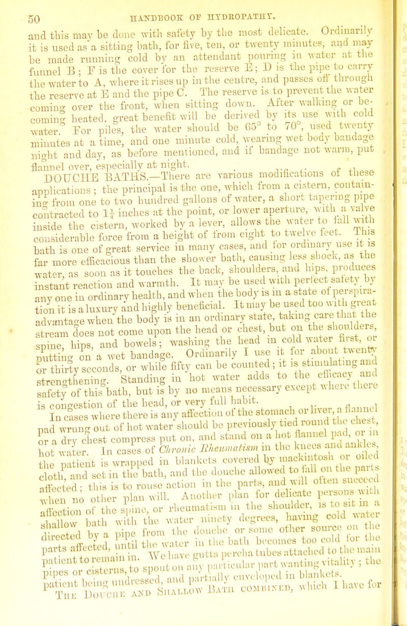 and this may be done with safety by the most delicate. Ordinarily it is used as a sitting bath, for five, ten, or twenty minutes, and may be made running cold by an attendant pouring m water at the funnel B • E is the cover for the reserve E; D is the pipe to carry the water to A. where it rises up in the centre, and passes on through the reserve at E and the pipe C. The reserve is to prevent the water coming over the front, when sitting down After walking or be- coming heated, great benefit will be derived by its use with cold water Eor piles, the water should be 65° to 70° used twenty minutes at a time, and one minute cold, wearing wet body bandage night and day, as before mentioned, and if bandage not warm, put flannel over, especially at night. _ DOUCHE BATHS—There are various modifications ot these applications ; the principal is the one, which from a cistern, contain- ing from one to two hundred gallons of water, a short tapering pipe contracted to H inches at the point, or lower .aperture, with a valve inside the cistern, worked by a lever, allows the water to fall with considerable force from a helght ot from eight to twelve feet Bus bath is one of great service in many cases, and tor ordinary use it is far more efficacious than the shower bath, causing less shock, as the water, as soon as it touches the back, shoulders, and hips produces instant reaction and warmth. It may be used with perfect satety bj any one in ordinary health, and when the body is m a state ot perspira- tion it is a luxury and highly beneficial. It may be used too with great Xntaae when the body is in an ordinary state, taking care that the Stretnn does not come upon the head or chest, but on the shoulders, Spine hips, and bowels; washing the head m co d water first, or XL ^ a wet bandage. Ordinarily I use it for about twenty orSy seconds, or while fifty can be counted; it is stimulating and ZE Standing in'hot water adds to the efficacy and saS d Sbath, but is by no means necessary except where there is congestion of the head, or very full habit. InTses where there is any affection of the stomach or liver, a flann pad wri ng out of not water should be previously-fadground the chest oTa dry chest compress put on, and stand on a hot flannel pad oi ho w er In cases of Ckronic Bkmmati-n m the knees and ankle, the m ient is wrapped in blankets covered by mackintosh or oiled Cloth and L in the bath, and the douche allowed to tail on the pans affectedthis is to rouse action in the parte, am u, often succeed t, o other Plan will. Another plan for delicate persons with \ r V u ^ • or rheumatism n the shoulder, is to sit m a SorS t wi tC water ninety degrees, having cold water r \Z\ bv ripe from the douche or some other source on the directed by a pipe ^ toQ ^ fQV th& parts affeeted, untoi th« n^lni tubes attached to the main patienttorenmm u . ; ^y part anting vitalitj : the ppes or c stems to spout on envclloped in blankets. •i :St, in