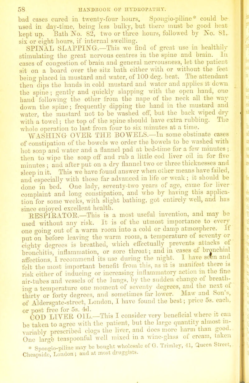 bad cases cured in twenty-four hours. Spongio-piline* could be used in day-time, being less bulky, but there must be good heat kept up. Bath No. 82, two or three hours, followed by jNo. 81, six or eight hours, if internal swelling. SPINAL SLAPPING-.—This we find of great use iu healthily stimulating the great nervous centres in the spine and brain. _ Iu cases of congestion of brain and general nervousness, let the patient sit on a board over the sitz bath either with or without the feet being placed in mustard and water, of 100 deg. heat. The attendant then°dips the hands in cold mustard and water and applies it dewn the spine ; gently and quickly slapping with the open hand, one hand following the other from the nape of the neck all the way down the spine; frequently dipping the hand in the mustard and water, the mustard not to be washed off, but the back wiped dry with a towel; the top of the spine should have extra rubbing. The whole operation to last from four to six minutes at a time. WASHING- OVEE THE BOWELS.—In some obstinate cases of constipation of the bowels we order the bowels to be washed with hot soap and water and a flannel pad at bed-time for a few minutes ; then to wipe the soap off and rub a little cod liver oil in for five minutes ; and after put on a dry flannel two or three thicknesses and sleep in it. This we have found answer when other means have failed, and especially with those far advanced in life or weak ; it should be done in bed. One lady, seventy-two years of age, came for liver complaint and long constipation, and who by having this applica- tion for some weeks, with slight bathing, got entirely well, and has since enpyed excellent health. EESPIEATOR.—This is a most useful invention, and may be used without any risk. It is of the utmost importance to every one o-oing out of'a warm room into a cold or damp atmosphere. It put on before leaving the warm room, a temperature of seventy or eighty decrees is breathed, which effectually prevents attacks ot bronchitis, inflammation, or sore throat; and in cases of bronchial aflections, I recommend its use during the night, I have scSm and felt the most important benefit from this, as it is mamtest there is risk either of inducing or increasing inflammatory action in the fine air-tubes and vessels of the lungs, by the sudden change ot breath- ing a temperature one moment of seventy degrees, and the next oi tlnrty or forty degrees, and sometimes far lower. Maw and Son's, of Aldersgate-street, London, I have found the best; price 5s. each, or post free for 5s. 4*1. . (JOD LIVER OIL.—This I consider very beneficial where it can be taken to agree with the patient, but the large quantity almost in- variably prescribed clogs the liver, and noes more harm than good. One large teaspoonful well mixed in a wine-glass of cream, taken * Sponrio-piHiie may bo bought wholesale of G. Trhnley, 41, Qucci Street, Cheupsick Lundon ; and at most druggists.