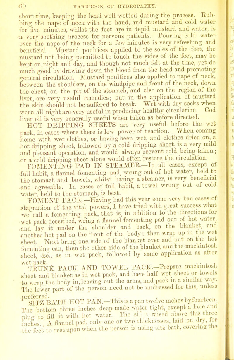 short time, keeping the head well wetted during the process. Eub- bing the nape of neck with the hand, and mustard and cold water for five minutes, whilst the feet are in tepid mustard and water, is a very soothing process for nervous patients. Pouring cold water over the nape of the neck for a few minutes is very refreshing and beneficial. Mustard poultices applied to the soles of the feet, the mustard not being permitted to touch the sides of the feet, may be kept on night and day, and though not much felt at the time, yet do much good by drawing down the blood from the head and promoting general circulation. Mustard poultices also applied to nape of neck, between the shoulders, on the windpipe and front of the neck, down the chest, on the pit of the stomach, and also on the region of the liver, are very useful remedies; but in the application of mustard the skin should not be suffered to break. Wet with dry socks when worn all night are very useful in producing healthy circulation. Cod liver oil is very generally useful when taken as before directed. HOT DEIPPING SHEETS are very useful before the wet pack, in cases where there is low power of reaction. When coming home with wet clothes, or having been wet, and clothes dried on, a hot dripping sheet, followed by a cold dripping sheet, is a very mild and pleasant operation, and would always prevent cold being taken; -or a cold dripping sheet alone would often restore the circulation. FOMENTING PAD IN STEAMEE.—In all cases, except of full habit, a flannel fomenting pad, wrung out of hot water, held to the stomach and bowels, whilst having a steamer, is very beneficial .and agreeable. In cases of full habit, a towel wrung out of cold water, held to the stomach, is best. FOMENT PACK—Having had this year some very bad cases ot stagnation of the vital powers, I have tried with great success what we°call a fomenting pack, that is, in addition to the directions lor wet pack described, wring a flannel fomenting pad out of hot water and lay it under the shoulder and back, on the blanket, and another hot pad on the front of the body ; then wrap up in the wet sheet Next bring one side of the blanket over and put on the hot fomenting can, then the other side of the blanket and the mackintosh sheet, &c., as in wet pack, followed by same application as alter wet pack _ , . . , TEUNK PACK AND TOWEL PACK.—Prepare mackintosh sheet and blanket as in wet pack, and have half wet sheet or towels to wrap the body in,leaving out the arms, and pack in a similar wax. The lower part of the person need not be undressed lor this, unless ^^ITZBATH HOT PAN.—This is a pan twelve inches byfourteen. The bottom three inches deep made water tight, except a hole and nW to fill it with hot water. The si: i raised above this three Inches A flannel pad, only one or two thicknesses, laid on dry. lor the leet to rest upon when the. person is using sitz bath, covering the