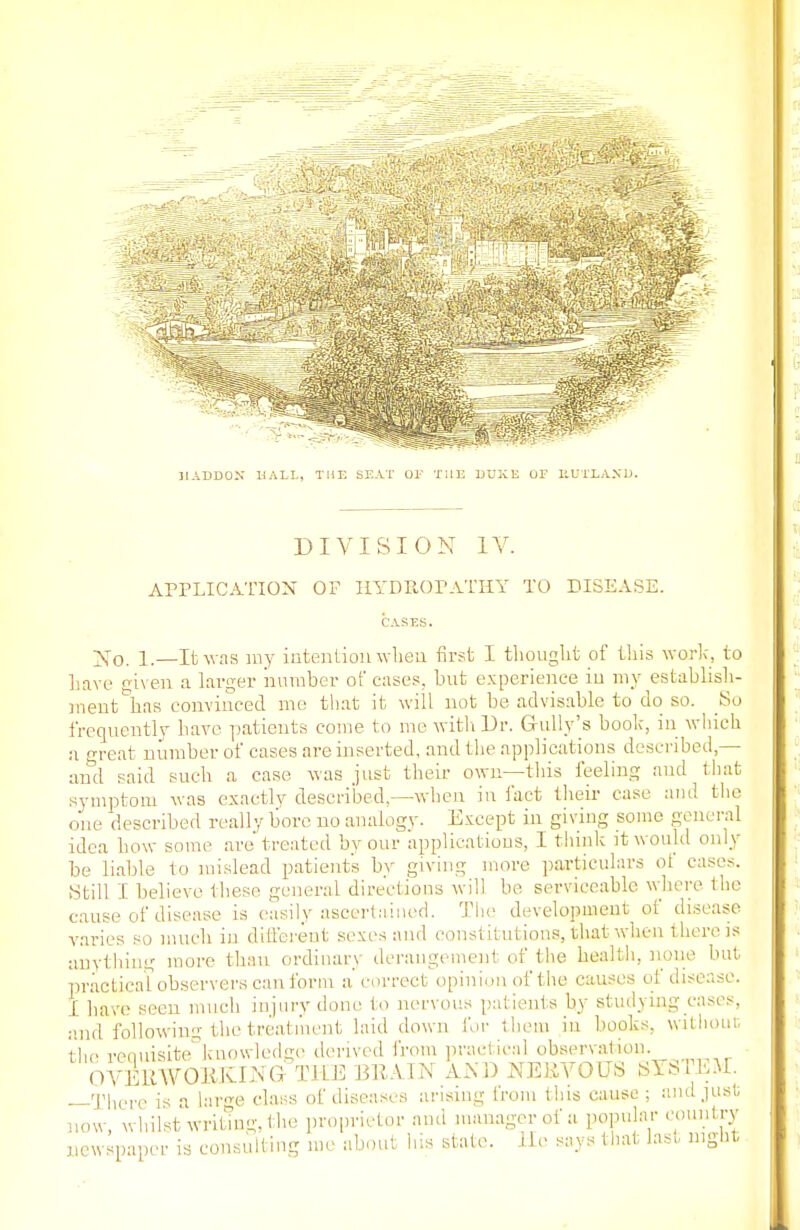 31 ADDON HALL, THE SEAT OF THE DUKE OP JiUTLAXD. DIVISION IV. APPLICATION OF HYDROPATHY TO DISEASE. CASES. jSfo. 1.—It was my intention when first I thought of this work, to have given a larger number of cases, but experience iu my establish- ment has convinced me that it will not be, advisable to do so. So frequently have patients come to me with Dr. Gully's book, in which a great number of cases are inserted, anil the applications described,— and said such a case was just their own—this feeling and that symptom was exactly described.—when in fact their case and the one described really bore no analogy. Except in giving some general idea how some are treated by our applications, 1 think it would only be liable to mislead patients by giving more particulars ol cases. Still I believe these general directions will be serviceable where the cause of disease is easily ascertained. The development of disease varies so much in different sexes and constitutions, that when there is anything more than ordinary derangement of the health, none but practical observers can form a correct opinion of the causes of disease. I have seen much injury done to nervous patients by studying cases, and following the treatment laid down for them in books, without the reauisite knowledge derived from practical observation. OVERWORKING THE BRA.IN AND NERVOUS SYSTEM. —There is a large class of diseases arising from this cause ; and just, now, whilst writing, the proprietor and manager of a popular country newspaper is consulting me about his state. He says that last night