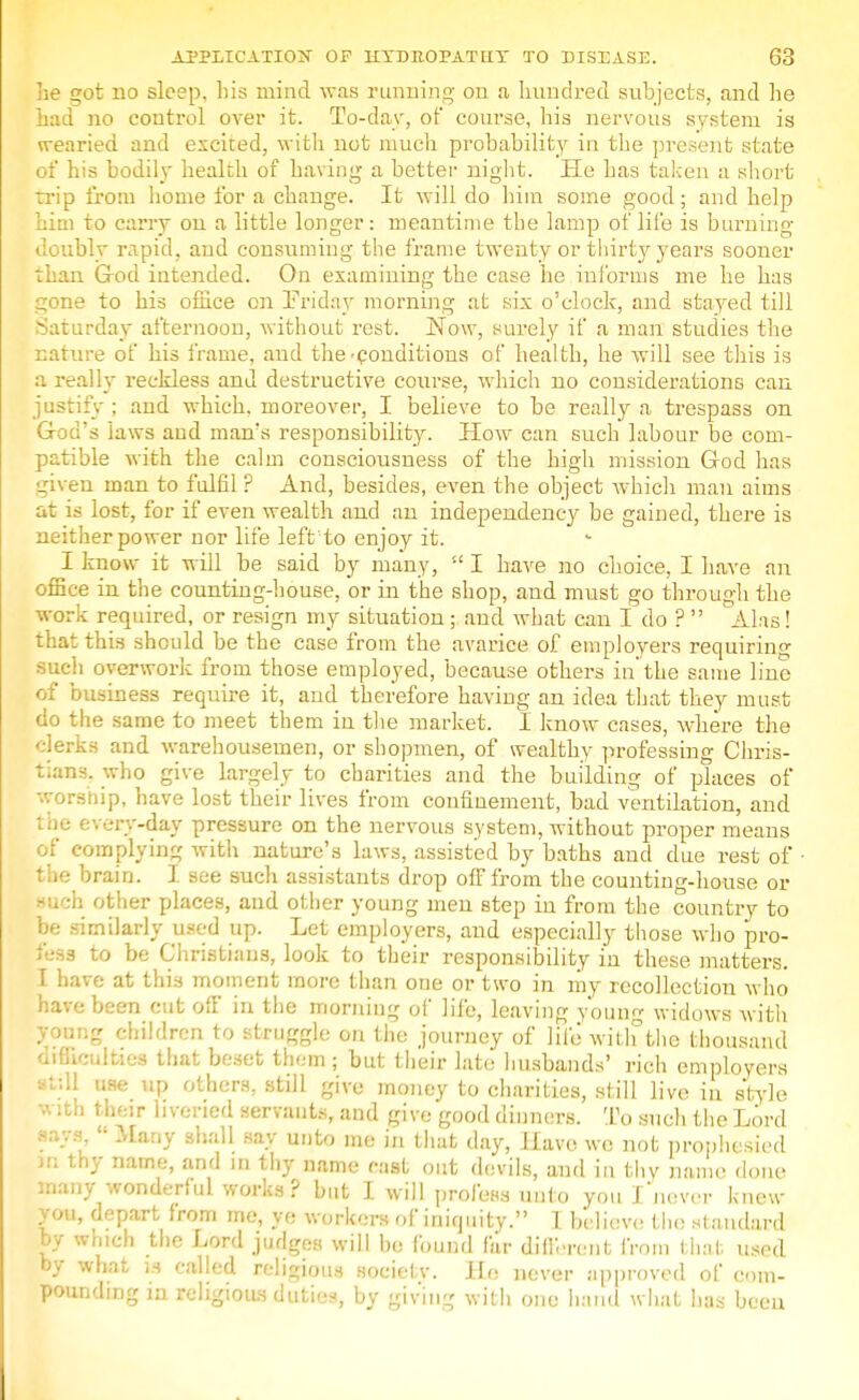 lie got no sleep, his mind was running on a hundred subjects, and lie had no control over it. To-day, of course, his nervous system is wearied and excited, with not much probability in the present state of his bodily health of having a better night. He has taken a short trip from home for a change. It will do him some good; and help him to carry on a little longer: meantime the lamp of life is burning doubly rapid, and consuming the frame twenty or thirty years sooner than God intended. On examining the case he informs me he has gone to his office on Friday morning at six o'clock, and stayed till Saturday afternoon, without rest. Now, surely if a man studies the nature of his frame, and the-conditions of health, he will see this is a really reckless and destructive course, which no considerations can justify ; and which, moreover, I believe to be really a trespass on God's Jaws aud man's responsibility. How can such labour be com- patible with the calm consciousness of the high mission God has given man to fulfil ? And, besides, even the object which man aims at is lost, for if even wealth and an independency be gained, there is neither power nor life left to enjoy it. I know it will be said by many,  I have no choice, I have an office in the counting-house, or in the shop, and must go through the work required, or resign my situation; and what can I do ?  Alas! that this should be the case from the avarice of employers requiring such overwork from those employed, because others in'the same line of business require it, and therefore having an idea that they must do the same to meet them in the market. I know cases, where the clerks and warehousemen, or shopmen, of wealthy professing Chris- tians, who give largely to charities and the building of places of worship, have lost their lives from confinement, bad ventilation, and the every-day pressure on the nervous system, without proper means of complying with nature's laws, assisted by baths and due rest of the brain. I see such assistants drop off from the counting-house or such other places, aud other young men step in from the country to be similarly used up. Let employers, and especially those who pro- fess to be Christians, look to their responsibility in these matters. I have at this moment more than one or two in my recollection who have been cut off in the morning of life, leaving y'oung widows with young children to struggle on the journey of life with the thousand difficulties that beset them; but their late husbands' rich employers still use up others, still give money to charities, still live in style b their livened servants, and give good dinners. To such the Lord ' Mar,y sha11 9a.v u,lto me in that day, Have we not prophesied in thy name, and in thy name cast out devils, and in thy name done many wonderful works? but I will profess unto you I never knew you, depart from me, ye workers of iniquity. 1 believe the standard by which the Lord judges will be found far different from that used by what is called religious societv. He never approved of com- pounding in religious duties, by giving with one hand what has been