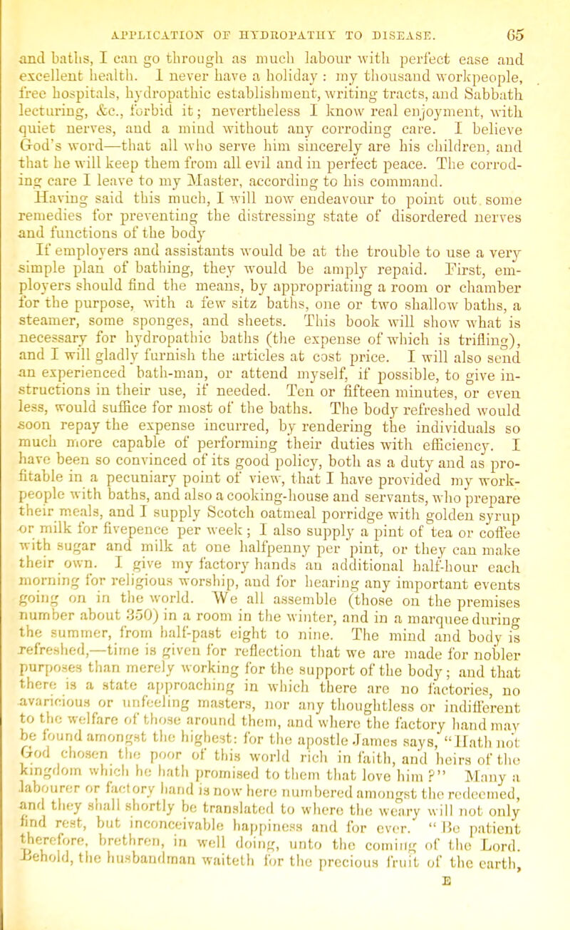 and baths, I can go through as much labour with perfect ease aud excellent health. 1 never have a holiday : my thousaud workpeople, free hospitals, hydropathic establishment, writing tracts, and Sabbath lecturing, etc., forbid it; nevertheless I know real enjoyment, with quiet nerves, aud a mind without any corroding care. I believe God's word—that all who serve him sincerely are his children, and that he will keep them from all evil and in perfect peace. The corrod- ing care I leave to my Master, according to his command. Having said this much, I will now endeavour to point out some remedies for preventing the distressing state of disordered nerves and functions of the body If employers and assistants would be at the trouble to use a very simple plan of bathing, they would be amply repaid. First, em- ployers should find the means, by appropriating a room or chamber for the purpose, with a few sitz baths, one or two shallow baths, a steamer, some sponges, and sheets. This book will show what is necessary for hydropathic batlis (the expense of which is trifling), and I will gladly furnish the articles at cost price. I will also send an experienced bath-man, or attend myself, if possible, to give in- structions in their use, if needed. Ten or fifteen minutes, or even less, would suffice for most of the baths. The body refreshed would soon repay the expense incurred, by rendering the individuals so much more capable of performing their duties with efficiency. I have been so convinced of its good policy, both as a duty and as pro- fitable in a pecuniary point of view, that I have provided my work- people with baths, and also a cooking-house and servants, who prepare their meals, and I supply Scotch oatmeal porridge with golden syrup or milk for fivepence per week ; I also supply a pint of tea or coffee with sugar and milk at one halfpenny per pint, or they can make their own. I give my factory hands an additional half-hour each morning for religious worship, aud for hearing any important events going on in the world. We all assemble (those on the premises number about 350) in a room in the winter, and in a marquee during the summer, from half-past eight to nine. The mind and body is [refreshed,—time is given for reflection that we are made for nobler purposes than merely working for the support of the body; and that there is a state approaching in which there are no factories, no avaricious or unfeeling masters, nor any thoughtless or indifferent to the welfare of those around them, and where the factory hand may be found amongst the highest: for the apostle James says, Hath not God chosen tin: poor of this world rich in faith, and heirs of the kingdom which he bath promised to them that love him ? Many a labourer or factory hand is now here numbered amongst the redeemed, and they shall shortly be translated to where the weary will not only find rest, but inconceivable happiness and for ever.  lie patient therefore, brethren, in well doin«, unto the coming of the Lord. -Behold, the husbandman waiteth for the precious fruit of the earth, E