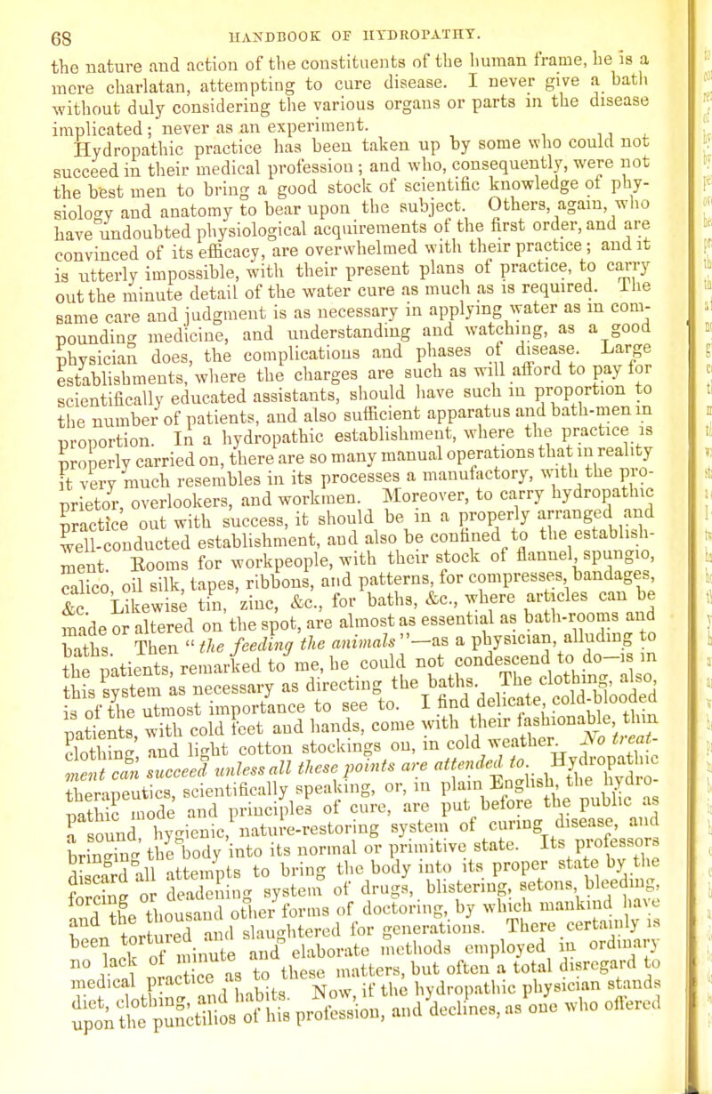 the nature and action of the constituents of the human frame, he is a mere charlatan, attempting to care disease. I never give a bath without duly considering the various organs or parts in the disease implicated; never as an experiment. Hydropathic practice has been taken up by some who could not succeed in their medical profession ; and who, consequently, were not the best men to bring a good stock of scientific knowledge of phy- siology and anatomy to bear upon the subject. Others, again, who have undoubted physiological acquirements of the first order, and are convinced of its efficacy, are overwhelmed with their practice; and it is utterly impossible, with their present plans of practice, to carry out the minute detail of the water cure as much as is required. I he same care and judgment is as necessary in applying water as in com- pounding medicine, and understanding and watching, as a good physician does, the complications and phases of disease Large establishments, where the charges are such as will afford to pay for scientifically educated assistants, should have such m proportion to the number of patients, and also sufficient apparatus and bath-men in proportion. In a hydropathic establishment, where the practice is Properly carried on, there are so many manual operations that m reality it very much resembles in its processes a manufactory, with the pro- prietor, overlookers, and workmen. Moreover, to carry hydropathic Practice out with success, it should be m a properly «Djd^ well-conducted establishment, and also be confined to the establish- ment Booms for workpeople, with their stock ot flannel spungio, Sico oil silk, tapes, ribbons, and patterns, for compresses bandages, &Likewise tin, zinc, &c, for baths, &c, where articles can be madeor aUered on the spot, are almost as essential as bath-rooms and sx 3 soak's therapeutics, scientifically speaking, or, in plain Lngnsu the nyaio fS nole and principle! of cure, are J^^***^ smma hyo-ienic, nature-restoring system of curing disease, ana rSg th^body into its normal or primitive state. Its P^-J di card all attempts to bring the body into its proper state by the forcing or deadening system of drags, blistering, f tons bleedmg Ind ihe thousand other forms of doctoring, by which mankind have ? « tort red and slaughtered for generations. There certainly is been tortuied ami la g ^ ^ Qrd vo lack of minute ana ^ ^ ^ digrcgard medical practice as to tliese , Mc , ician Btand8 ^S^SmiSA passion, ondUnes, as one who offered