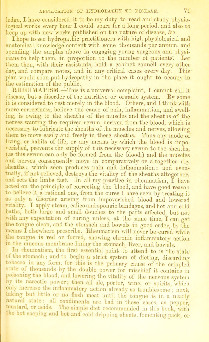 ledge, I have considered it to be my duty to read and study physio- logical works every hour I could spare for a long period, and also to keep up with new works published on the nature of disease, &c. 1 hope to see hydropathic practitioners with high physiological and anatomical knowledge content with some thousands per annum, and spending the surplus above in engaging young surgeons and physi- cians to help them, in proportion to the number of patients. Let- in then, with their assistants, hold a cabinet council every other day, and compare notes, and in any critical cases every day. This plan would soon put hydropathy in the place it ought to occupy in the estimation of the public. EHEUMATISM.—This is a universal complaint, I cannot call it disease, but a disorder of the nutritive or organic system. By some it is considered to rest merely in the blood. Others, and I think with more correctness, believe the cause of pain, inflammation, and swell- ing, is owing to the sheaths of the muscles and the sheaths of the nerves wanting the required serum, derived from the blood, which is necessary to lubricate the sheaths of the muscles and nerves, allowing ruem to move easily and freely in these sheaths. Thus auy mode of living, or habits of life, or any means by which the blood is impo- verished, prevents the supply of this necessary serum to the sheaths, (as this serum can only be formed from the blood,) and the muscles and nerves consequently move in comparatively or altogether dry sheaths; which soon produces pain and infiammntion: and even- tually, if not relieved, destroys the vitality of the sheaths altogether, and sets the limbs fast. In all my practice in rheumatism, 1 have acted on the principle of correcting the blood, and have good reason to believe it a rational one, from the cures I have seen by treating it a3 only a disorder arising from impoverished blood and lowered vitality. I apply steam, calico and spongio bandages, and hot and cold baths, both large and small douches to the parts affected, but not with any expectation of curing uuless, at the same time, I can get the tongue clean, and the stomach and bowels in good order, by the means I elsewhere prescribe. Eheumatism w ill never be cured while the tongue is red or furred, showing chronic inflammatory action in the mucous membrane lining the stomach, liver, and bowels. In rheumatism, the first essential point to attend to is the state <M the stomach ; and to begin a strict system of dieting, discarding tobacco in any form, for this is the primary cause of the crippled state of thousands by the double power for mischief it contains in poisoning the blood, and lowering the vitality of the nervous system by its narcotic power; then all ale, porter, wine, or spirits, which only increase the inflammatory action already so troublesome; next, taking but little or no flesh meat until tho tongue is in a 'nearly natural state: all condiments are bad in these cases, as pepper, mustard, or acids. The simple diet recommended in this book, with' the hot soaping and hot and cold dripping sheets, fomenting pack, or