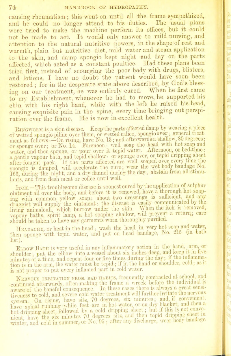 causing rheumatism ; this went on until all the frame sympathized, and he could no longer attend to his duties. The usual plans were tried to make the machine perform its offices, but it could not be made to act. It would only answer to mild nursing, and attention to the natural nutritive powers, in the shape of rest and warmth, plain but nutritive diet, mild water and steam application to the skin, and damp spongio kept night and day on the parts affected, which acted as a constant poultice. Had these plans been tried first, instead of scourging the poor body with drugs, blisters, and lotions, I have no doubt the patient would have soon been restored ; for in the desperate state above described, by God's bless- ing on our treatment, he was entirely cured. When he first came to my Establishment, whenever he had to move, he supported his chin with his right hand, while with the left he raised his head, causing exquisite pain in the spine, every time bringing out perspi- ration over the frame. He is now in excellent health. Ringworm is a skiu disease. Keep the parts affected clamp by weaving a piece of wetted spongio piline over them, or wetted calico, spongioover • general treat- ment as follows :—On rising have No. 13; and afterwards a shallow SO degrees; or spon°-e over ; or No. 1-1. Forenoon: well soap the head with hot soap and water, and then sponge, or pour over it tepid water. Afternoon or bed-tune : a gentle vapour bath, and tepid shallow: or sponge over, or tepid dripping sheet after foment pack. If the parts affected are well soaped oyer every time the sponsio is damped, will accelerate the cure; wear the wet body bandage No. 1(33, during the night, and a dry flannel during the day; abstain from all stimu- lants, and from flesh meat or coffee until well. iTCII —This troublesome disease is soonest cured by the application of sulphur ointment all over the body, and before it is renewed, have a thorough hot soap- ing with common yellow soap; about two dressings is sufficient, and any dru^ist will supply the ointment: the disease is easily communicated bj the living animalcuh, which burrow under the skin. When the itch is removed, vapour baths, spirit lamp, a hot soaping shallow, will prevent a return,; care should be taken to have any garments worn t horoughly punned. IIe\d\ciie, or heat in the head ; wash the head in very hot soap and water, then sponge with tepid wafer, and put on head bandage, No. 316 (m bath list). Et,t?ow B vtii is very useful in any inflammatory action in the hand. arm. or shoulder- put the elbow into a vessel about six inches deep, and keep it in live minutes at a time, and repeal four or live, times during the day: if I lie in lamina- tion is in the arm, the water must lie tepid ; it in the hand or shoulder, cold : (<> ll is not proper to put every inflamed part in cold water. Nervous i'uutation tkom had habits, frequently contracted at school and continued afterwards, often making the frame a wreck before the individual is aware of the. baneful consequence. J a these cases 1 here is always a great sensi- tiveness to cold, and severe cold water fcreatmoni will furl her irritate the nervous system. On rising, have sit/,, 70 degrees, six minutes; and. d oonvement, have sninal rubbing while feet are in hot water, or on dry blanket, and then a hot dripping sheet, Mowed by a cold dripping sheet ; butil this is not conve nient, nave the six minutes 70 degrees site, and hen tepid ^Wfffi^ winter, and cold in summer, or No. 95 ; alter any discharge, wear bodj band.u,c