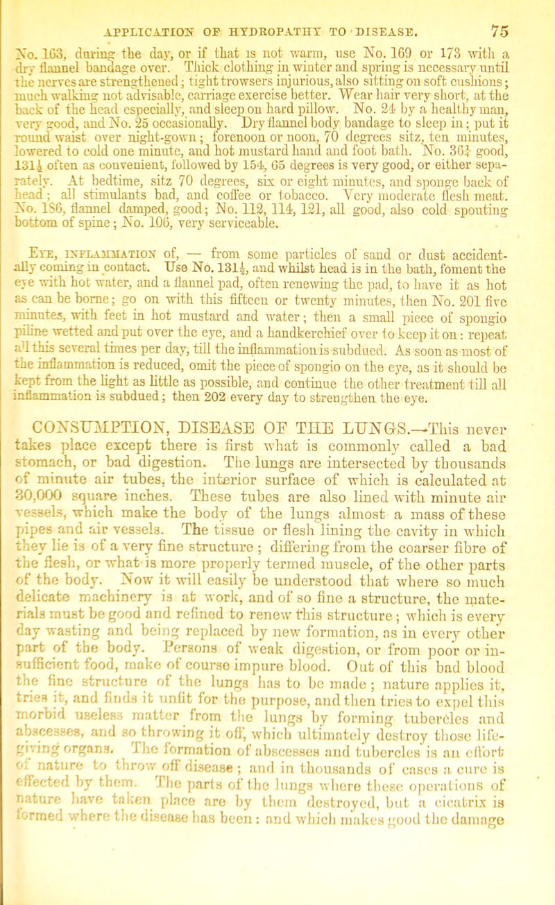 No. 103, during the clay, or if that is not warm, use No. 169 or 173 with a dry flannel bandage over. Thick clothing in winter and spring is necessary until the nerves are strengthened; tight trowsers injurious, also sitting on soft cushions; much walking not advisable, carriage exercise better. Wear hair very short, at the back of the head especially, and sleep on hard pillow. No. 24 by a healthy man, very good, and No. 25 occasionally. Dry flannel body bandage to sleep in • put it round waist over night-gown; forenoon or noon, 70 degrees sitz, ten minutes, lowered to cold one minute, and hot mustard hand and foot bath. No. 30} good, lSli often as convenient, followed by 154, 65 degrees is very good, or either sepa- rately. At bedtime, sitz 70 degrees, six or eight minutes, and sponge back of head; all stimulants bad, and coffee or tobacco. Very moderate flesh meat. No. ISO, flannel damped, good; No. 112,114,121, all good, also cold spouting bottom of spine; No. 100, very serviceable. Eye, iNrLAJQiATiON of, — from some particles of sand or dust accident- ally coming in contact. Use No. 131A, and whilst head is in the bath, foment the eye with hot water, and a flannel pad, often renewing the pad, to have it as hot as can be borne; go on with this fifteen or twenty minutes, then No. 201 five minutes, with feet in hot mustard and water; then a small piece of spongio piline wetted and put over the eye, and a handkerchief over to keep it on: repeat a'lthis several times per day, till the inflammation is subdued. As soon as most of the inflammation is reduced, omit the piece of spongio on the eye, as it should bo kept from the light as little as possible, and continue the other treatment till all inflammation is subdued; then 202 every day to strengthen the eye. CONSUMPTION, DISEASE OF THE LUjNTGS.-~Tb.is never takes place except there is first what is commonly called a bad stomach, or bad digestion. The lungs are intersected by thousands of minute air tubes, the interior surface of which is calculated at 30.000 square inches. These tubes are also lined with minute air vessels, which make the body of the lungs almost a mass of these pipes and air vessels. The tissue or flesh lining the cavity in which they lie is of a very fine structure ; differing from the coarser fibre of the flesh, or what is more properly termed muscle, of the other parts of the body. Now it will easily be understood that where so much delicate machinery is at work, and of so fine a structure, the mate- rials must be good and refined to renew this structure; which is every day wasting and being replaced by new formation, as in every other part of the body. Persons of weak digestion, or from poor or in- sufficient food, make of course impure blood. Out of this bad blood the fine structure of the lungs has to be made ; nature applies it, trie.? it, and finds it unfit for the purpose, and then tries to expel this morbid useless matter from the lungs by forming tubercles and abscesses, and so throwing it off, which ultimately destroy those life- giving organs. The formation of abscesses and tubercles' is an effort of nature to throw off disease ; and in thousands of cases a cure is effected by them. The parts of the lungs where these operations of nature have taken place are by thcin destroyed, but a cicatrix is iormed where the disease has been s and which makes good the damage