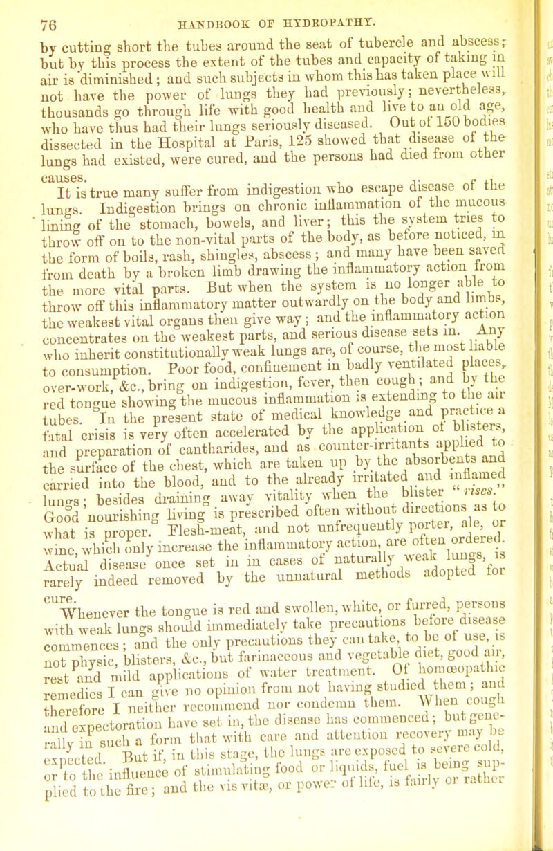 by cutting short the tubes around tbe seat of tubercle and abscess; but by this process the extent of the tubes and capacity of taking m air is 'diminished; and such subjects in whom this has taken place will not have the power of lungs they had previously; nevertheless, thousands go through life with good health and live to an old age, who have thus had their lungs seriously diseased. Out of loO bodies dissected in the Hospital at Paris, 125 showed that disease of the lungs had existed, were cured, and the persons had died from other causes. . , ,. e „ It is true many suffer from indigestion who escape disease ot the lun^s Indigestion brings on chronic inflammation of the mucous ' liniSf of the stomach, bowels, and liver; this the system tries to throw off on to the non-vital parts of the body, as before noticed, m the form of boils, rash, shingles, abscess ; and many have been saved from death by a broken limb drawing the inflammatory action irom the more vital parts. But when the system is no longer able to throw off this inflammatory matter outwardly on the body and limbs, the weakest vital organs then give way ; and the inflammatory action concentrates on the weakest parts, and serious disease sets in. Any who inherit constitutionally weak lungs are, of course, the most hable to consumption. Poor food, confinement in badly ventilated places, over-work, &c, bring on indigestion, fever, then cough ; and by the red tongue showing the mucous inflammation is extending to the an tubes. In the present state of medical knowledge and practice a ial crisis is very often accelerated by the application ot b isters and preparation of cantharides, and as counter-irritants applied to the surface of the chest, which are taken up by the absorbents and earned into the blood,'and to the already irritated and mflamed lungs; besides draining away vitality when the blister . Goo§d'nourishing living is prescribed oftez what is proper. Flesh-meat, and not unfrequently portei, ale, or w!ne, wUh only increase the inflammatory action -a o^n ordered Actual disease once set in m cases of natural ly ^akhmgs is rarely indeed removed by the unnatural methods adopted foi cure. Whenever the tongue is red and swollen, white, or furred, persons with weak lungs should immediately take precautions before disease commences; and the only precautions they can take to be of use, is not physic, blisters, &c, but farinaceous and vegetable diet, good air rest and mild applications of water treatment. Ot homoeopathic remedies I can give no opinion from not having studied hem; and Sore I neither recommend nor condemn them. When cough and expectoration have set in, the disease has commenced; butgene- rX in such a form that with care and attention recovery may be ' eetcdBut if, in this stage, the lunge are exposed to severe cold, 'u^ntnee of stimulating food or hWs fuel^ is^ sup- plied to the fire; and the visyitse, or power oi life, is fairij 01 rather