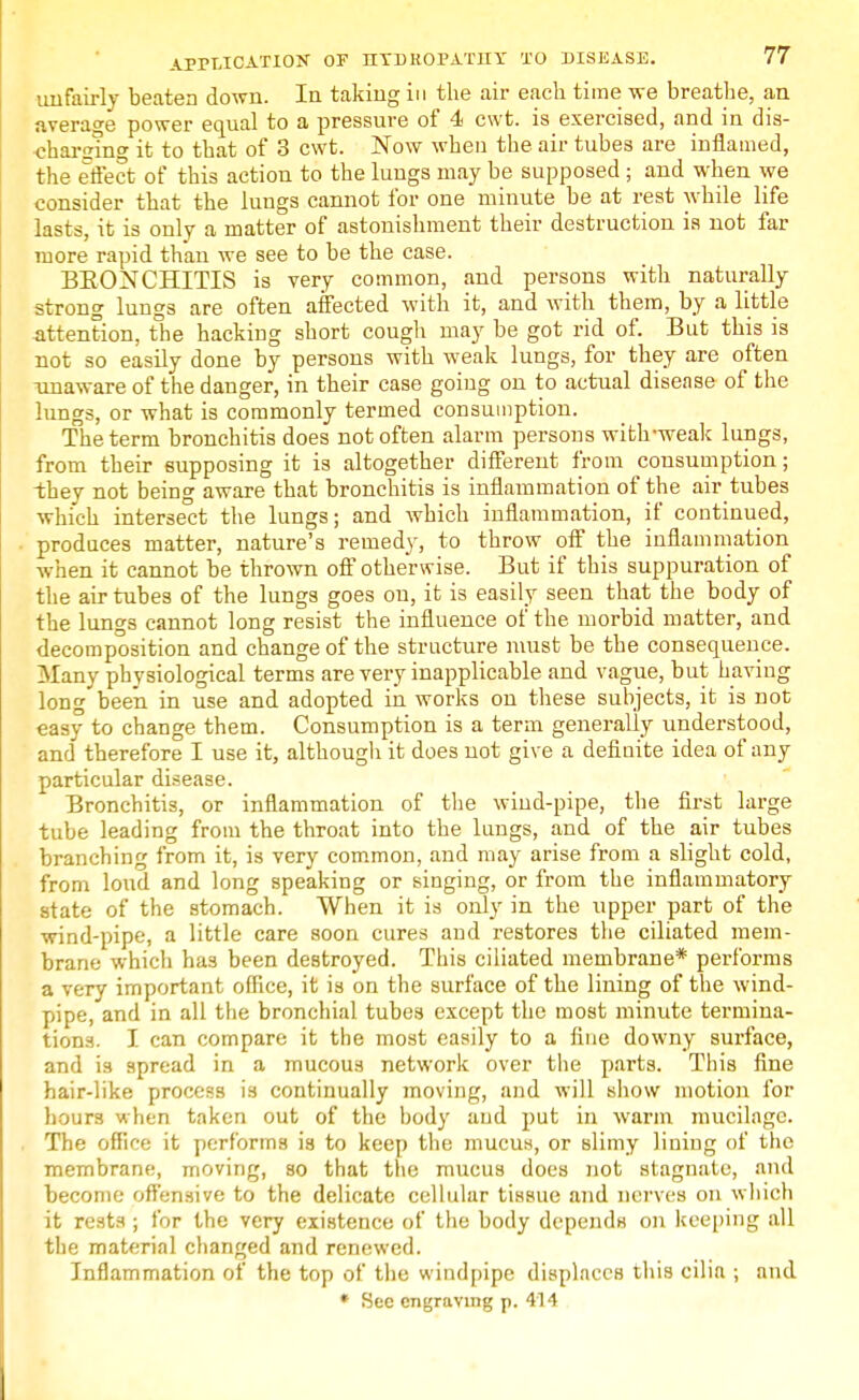 unfairly beaten down. In taking in the air each time we breathe, an average power equal to a pressure of 4 cwt. is exercised, and in dis- charging it to that of 3 cwt. Now when the air tubes are inflamed, the effect of this action to the lungs may be supposed ; and when we consider that the lungs cannot for one minute be at rest while life lasts, it is only a matter of astonishment their destruction is not far more rapid than we see to be the case. BBONCHITIS is very common, and persons with naturally strong lungs are often affected with it, and with them, by a little attention, the hacking short cough may be got rid of. But this is not so easily done by persons with weak lungs, for they are often ■unaware of the danger, in their case going on to actual disease of the lungs, or what is commonly termed consumption. The term bronchitis does not often alarm persons with-weak lungs, from their supposing it is altogether different from consumption; they not being aware that bronchitis is inflammation of the air tubes which intersect the lungs; and which inflammation, if continued, produces matter, nature's remedy, to throw off the inflammation when it cannot be thrown off otherwise. But if this suppuration of the air tubes of the lungs goes on, it is easily seen that the body of the lungs cannot long resist the influence of the morbid matter, and decomposition and change of the structure must be the consequence. Many physiological terms are very inapplicable and vague, but having long been in use and adopted in works on these subjects, it is not easy to change them. Consumption is a term generally understood, and therefore I use it, although it does not give a definite idea of any particular disease. Bronchitis, or inflammation of the wind-pipe, the first large tube leading from the throat into the lungs, and of the air tubes branching from it, is very common, and may arise from a slight cold, from loud and long speaking or singing, or from the inflammatory state of the stomach. When it is only in the upper part of the wind-pipe, a little care soon cures and restores the ciliated mem- brane which has been destroyed. This ciliated membrane* performs a very important office, it is on the surface of the lining of the wind- pipe, and in all the bronchial tubes except the most minute termina- tions. I can compare it the most easily to a fine downy surface, and is spread in a mucous network over the parts. This fine hair-like process is continually moving, and will show motion for hours when taken out of the body and put in warm mucilage. The office it performs is to keep the mucus, or slimy lining of the membrane, moving, so that the mucus does not stagnate, and become offensive to the delicate cellular tissue and nerves on which it rests ; for the very existence of the body depends on keeping all the material changed and renewed. Inflammation of the top of the windpipe displaces this cilia ; and