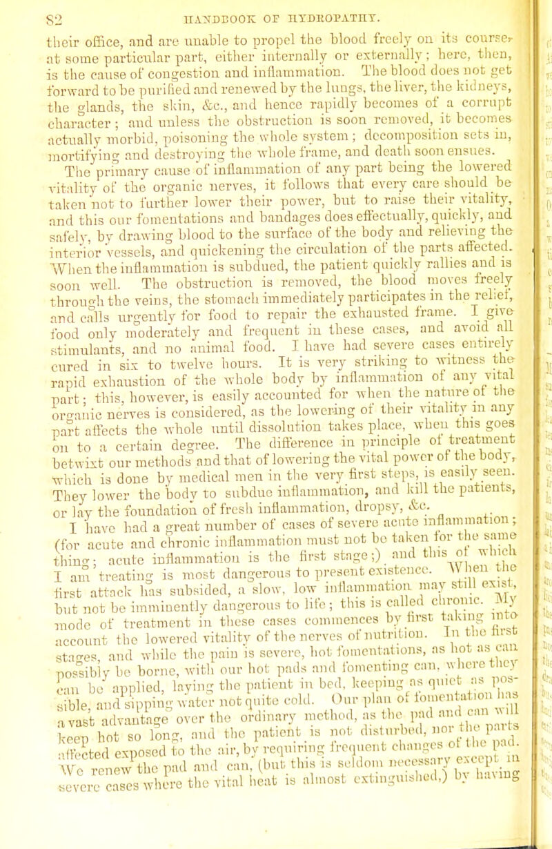 their office, and are unable to propel the blood freely on its course: at some particular part, either internally or externally ; here, then, is the cause of congestion and inflammation. The blood does not get forward to be purified and renewed by the lungs, the liver, the kid neys, the glands, the skin, &c, and hence rapidly becomes of a corrupt character ; and unless the obstruction is soon removed, it becomes actually morbid, poisoning the whole system; decomposition sets in, mortifying and destroying the whole frame, and death soon ensues. The primary cause of inflammation of any part being the lowered vitality of the organic nerves, it follows that every care should be taken not to further lower their power, but to raise their vitality, and this our fomentations and bandages does effectually, quickly, and safely, bv drawing blood to the surface of the body and relieving the interior vessels, and quickening the circulation of the parts affected. When the inflammation is subdued, the patient quickly rallies and is soon well. The obstruction is removed, the blood moves freely through the veins, the stomach immediately participates in the rebel, and calls urgently for food to repair the exhausted frame. I give food only moderately and frequent in these cases, and avoid all stimulants, and no animal food. I have had severe cases entirely cured in six to twelve hours. It is very striking to witness the rapid exhaustion of the whole bodv by inflammation ot any vital part ■ this however, is easily accounted for when the nature ot the organic nerves is cousidered, as the lowering of their vitality in any part affects the whole until dissolution takes place when this goes on to a certain degree. The difference in principle ot treatment betwixt our methods and that of lowering the vital power ot the body, which is done by medical men in the very first steps is easily seen. They lower the bodv to subdue inflammation, and kill the patients, or lay the foundation of fresh inflammation, dropsy, &c. I have had a great number of cases of severe acute inflammation; (for acute and chronic inflammation must not be taken for the same thin-; acute inflammation is the first stage:) and this of which I am treating is most dangerous to present existence. W hen the first attack has subsided, a slow, low inflammation may still exist but not be imminently dangerous to life ; this is called chrome. My mode of treatment in these cases commences by first taking into account the lowered vitality of the nerves of nutrition. In the first staees and while the pain 'is severe, hot fomentations, as hot as can possibly b- borne, with our hoi pads and fomenting can. where the) 1 m be applied, laying the patient in bed. keeping as quiet as pos- can si nvast advantage over the ordinary method, as (he pad and ean will IIZ SZ long, and the patient is not Sed exposed to the air, by requiring frequent changes ol th pad. '■\ •• :• • L'w t he pad and can (but tins is seldom necessary excepv> severe cases where the Vital heat is almost extinguished,) In baung