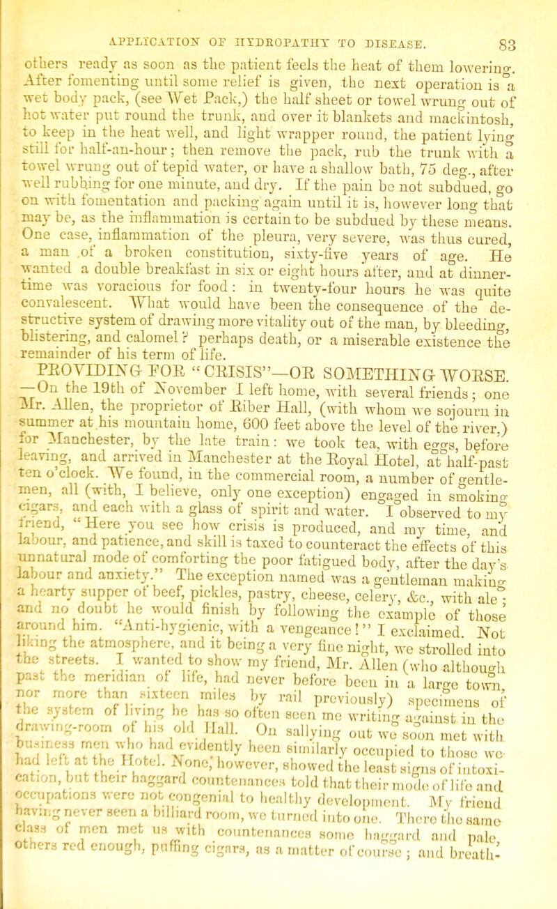 others ready as soon as the patient feels the heat of them lowering After fomenting until some relief is given, the next operation is °a wet body pack, (see Wet Pack,) the half sheet or towel wrung out of hot water put round the trunk, and over it blankets and mackintosh, to keep in the heat well, and light wrapper round, the patient lying still for half-an-hour; then remove the pack, rub the trunk with a towel wrung out of tepid water, or have a shallow bath, 75 deg., after well rubbing for one minute, aud dry. If the pain bo not subdued, go on with fomentation and packing again until it is, however long that may be, as the inflammation is certain to be subdued by these means. One case, inflammation of the pleura, very severe, was thus cured, a man .of a broken constitution, sixty-five years of age. He wanted a double breakfast in six or eight hours after, and at dinner- time was voracious for food : in twenty-four hours he was quite convalescent. What would have been the consequence of the de- structive system of drawing more vitality out of the man, by bleeding blistering, and calomel? perhaps death, or a miserable existence the remainder of his term of life. PEOVIDING FOR CRISIS-OR SOMETHING WOESE. — On the 19th of November I left home, with several friends • one Mr. Allen, the proprietor of Eiber Hall, (with whom we sojourn in summer at .his mountain home, 600 feet above the level of the river.) for Manchester, by the late train: we took tea, with e^s before leaving, and arrived in Manchester at the Eoyal Hotel, aTh'alf-past ten o'clock. We found, m the commercial room, a number of gentle- men, all (with, I believe, only one exception) engaged in smokino- cigars and each with a glass of spirit aud water. I observed to my inend, ' Here you see how crisis is produced, and ray time, and labour, and patience, and skill is taxed to counteract the eifects of this unnatural mode of comforting the poor fatigued body, after the day's labour and anxiety. The exception named was a gentleman niakhV a hearty supper ot beef, pickles, pastry, cheese, celery, &c, with ale°- fcnd no doubt he would finish by following the example of those around him. Anti-hygiemc, with a vengeance !  I exclaimed Not Ming the atmosphere, and it being a very fine night, we strolled into the streets. I wanted to show my friend, Mr. Allen (who although pas. the meridian ot life, had never before been in a lar^e town nor more than sixteen miles by rail previously) specmens of the system of living he has so often seen me writing against in the draw.n.-room of h,s old Mall. On sallying out we BooTmeS w*1 lUuT ^°fh.ad ™d?n% hecn similarly occupied to those we had left at the Hotel. xNonc, however, showed the least signs of intoxi- cat,on, but their haggard countenances told that their mode of life and occupations were not congenial to healthy development. My friend having never seen a billiard room, we turned into one. There the same class of men met us with countenances some haggard and pale others red enough, puffing cigars, as a matter of course ; and breath-