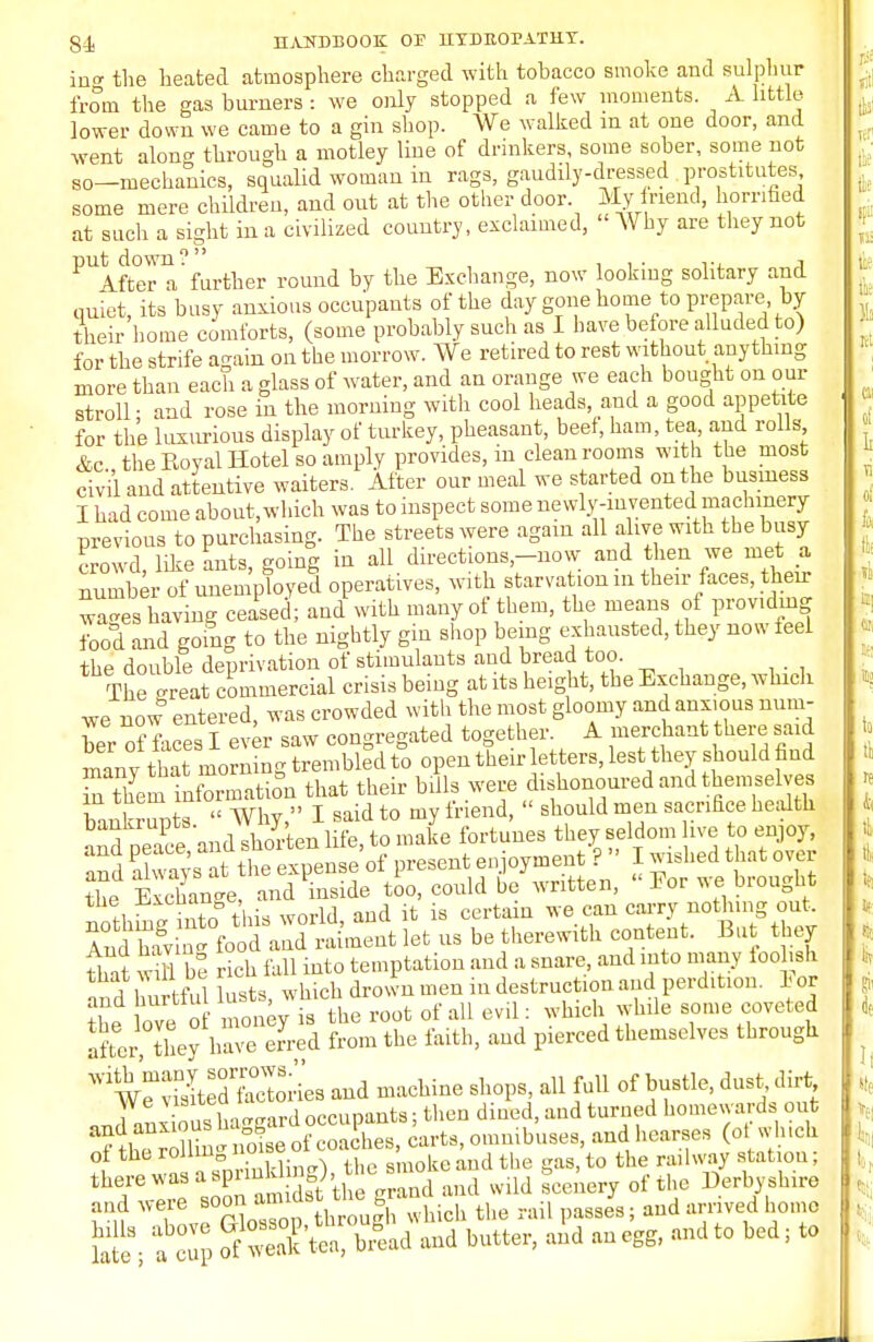 in- the heated atmosphere charged with tobacco smoke and sulphur from the gas burners : we only stopped a few moments. A little lower down we came to a gin shop. We walked in at one door, and went alon- through a motley line of drinkers, some sober, some not so—mechanics, squalid woman in rags, gaudily-dressed prostitutes some mere children, and out at the other door My friend, horrified at such a sight in a civilized country, exclaimed, Why are they not PUAft°eTa'further round by the Exchange, now looking solitary and quiet, its busy anxious occupants of the day gone home to prepare by their home comforts, (some probably such as I have before alluded to) for the strife again on the morrow. We retired to rest without anything more than each a glass of water, and an orange we each bought on our stroll • and rose in the morning with cool heads, and a good appetite for the luxurious display of turkey, pheasant, beef, ham, tea, and rolls &c the Royal Hotel so amply provides, in clean rooms with the most civil and attentive waiters. After our meal we started on the business I had come about, which was to inspect some nevvly-mvented machinery previous to purchasing. The streets were again all alive with the busy crowd like ants, going in all directions-now and then we met a. number of unemployed operatives, with starvation in their faces, their wa-es having ceased; and with many of them, the means of providing food and going to the nightly gin shop being exhausted, they now feel the double deprivation of stimulants and bread too. The -realCommercial crisis being at its height, the Exchange, which we now entered, was crowded with the most gloomy and anxious num- ber of faces I ever saw congregated together A merchant there said manv that morning trembled to open then- letters, lest they should find S theninformation that their bills were dishonoured and themselves bankrupts  Why, I said to my friend,  should men sacrifice health and 1See'and shorten life, to make fortunes they seldom hve to enjoy, and always at the expense of present enjoyment ?  I w^hed that over th^ Exchange, and inside too, could be written, << For we brought the uxenan e ^ ^ nothlng out, n£Z^l tooLZ?ld^t let us be therewith content. But they that iS be rich fall into temptation and a snare, and into many foolish and hurtful lusts, which drown men in destruction and perdition. 1 or the love of money is the root of all evil: which while some coveted after, they have erred from the faith, and pierced themselves through *V?3L3Sokes and machine shops, all full of bustle, dust dirt . J Vnx ous hazard occupants; then dined, and turned homewards out and anxious na g»h carts, omnibuses, and hearses (ot which ol the rollingBB8,moke ;ud the gas, to the railway station; the/eWaS JK3rt!the grTd and wild scenery of the Derbyshire and were ^J^g wMoh the rail passes; and arrived home 5£. a cull S S't^i'ad and butter, and an egg, and to bed; to