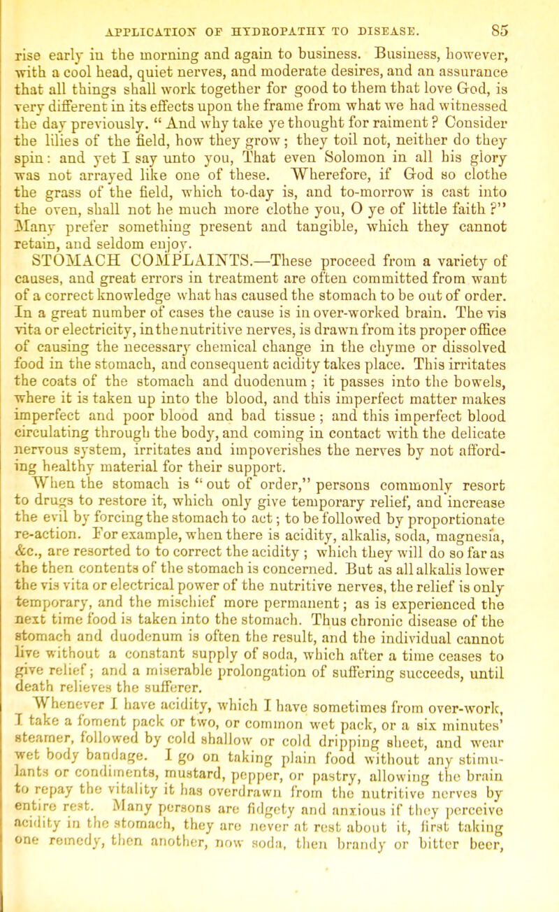 rise early in the morning and again to business. Business, however, with a cool head, quiet nerves, and moderate desires, and an assurance that all things shall work together for good to them that love God, is verv different in its effects upon the frame from what we had witnessed the day previously.  And why take ye thought for raiment ? Consider the lilies of the field, how they grow ; they toil not, neither do they spin: and yet I say unto you, That even Solomon in all his glory was not arrayed like one of these. Wherefore, if God so clothe the grass of the field, which to-day is, and to-morrow is cast into the oven, shall not he much more clothe you, 0 ye of little faith ? Many prefer something present and tangible, which they cannot retain, and seldom enjoy. STOMACH COMPLAINTS.—These proceed from a variety of causes, and great errors in treatment are often committed from want of a correct knowledge what has caused the stomach to be out of order. In a great number of cases the cause is in over-worked brain. The vis vita or electricity, in the nutritive nerves, is drawn from its proper office of causing the necessa^ chemical change in the chyme or dissolved food in the stomach, and consequent acidity takes place. This irritates the coats of the stomach and duodenum; it passes into the bowels, where it is taken up into the blood, and this imperfect matter makes imperfect and poor blood and bad tissue ; and this imperfect blood circulating through the body, and coming in contact with the delicate nervous system, irritates and impoverishes the nerves by not afford- ing healthy material for their support. When the stomach is  out of order, persons commonly resort to drugs to restore it, which only give temporary relief, and increase the evil by forcing the stomach to act; to be followed by proportionate re-action. For example, when there is acidity, alkalis, soda, magnesia, are resorted to to correct the acidity ; which they will do so far as the then contents of the stomach is concerned. But as all alkalis lower the via vita or electrical power of the nutritive nerves, the relief is only temporary, and the mischief more permanent; as is experienced the next time food is taken into the stomach. Thus chronic disease of the stomach and duodenum is often the result, and the individual cannot live without a constant supply of soda, which after a time ceases to give relief; and a miserable prolongation of suffering succeeds, until death relieves the sufferer. Whenever I have acidity, which I have sometimes from over-work, I take a foment pack or two, or common wet pack, or a six minutes' steamer, followed by cold shallow or cold dripping sheet, and wear wet body bandage. I go on taking plain food without any stimu- lants or condiments, mustard, pepper, or pastry, allowing the brain to repay the vitality it has overdrawn from the nutritive nerves by entire rest. Many persons are fidgety and anxious if they perceive acidity in the stomach, they are never at rest about it, first taking one remedy, then another, now soda, then brandy or bitter beer,