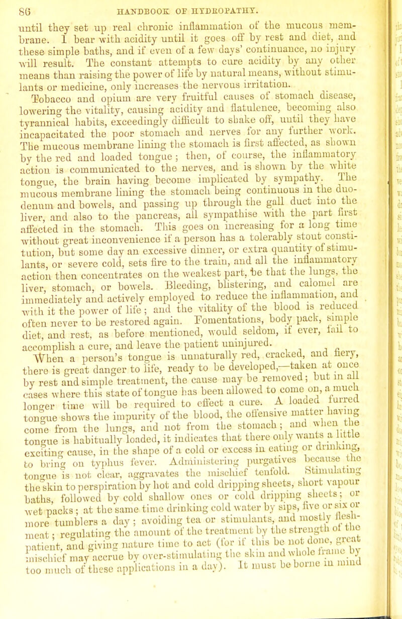 ■until they set up real chronic inflammation of the mucous mem- brane. 1 bear with acidity until it goes off by rest and diet, and these simple baths, and if even of a few days' continuance, no injury will result. The constant attempts to cure acidity by any other means than raising the power of life by natural means, without stimu- lants or medicine, only increases the nervous irritation. Tobacco and opium are very fruitful causes of stomach disease, lowering the vitality, causing acidity and flatulence, becoming also tyrannical habits, exceedingly difficult to shake off, until they have incapacitated the poor stomach and nerves for any further work. The mucous membrane lining the stomach is first affected, as shown by the red and loaded tongue ; then, of course, the inflammatory action is communicated, to the nerves, and is shown by the white tono-ue, the brain having become implicated by sympathy. The mucous membrane lining the stomach being continuous m the duo- denum and bowels, and passing up through the gall duct into the liver and also to the pancreas, all sympathise with the part first affected iu the stomach. This goes on increasing for a long time without great inconvenience if a person has a tolerably stout consti- tution, but some day an excessive dinner, or extra quantity of stimu- lants, or severe cold, sets fire to the train, and all the inflammatory action then concentrates on the weakest part, be that the lungs, the liver, stomach, or bowels. Bleeding, blistering, and calomel are immediately and actively employed to reduce the inflammation and with it the'power of life ; and the vitality of the blood is reduced, often never to be restored again. Fomentations, body pack, simple diet, and rest, as before mentioned, would seldom, it ever, fail to accomplish a cure, and leave the patient uninjured. When a person's tongue is unnaturally red, cracked, and nery, there is great danger to life, ready to be developed—taken at once by rest and simple treatment, the cause may be removed; but in a 1 cases where this state of tongue has been allowed to come on, a much longer time will be required to effect a cure. A loaded furred tongue shows the impurity of the blood, the offensive matter having come from the lungs, and not from the stomach; and when the tongue is habitually loaded, it indicates that there only wants a little excitin- cause, in the shape of a cold or excess in eating or drinking, to bring on typhus fever. Administering purgatives because the tongue is not clear, aggravates the mischief tenfold. Stimulating theskin to perspiration by hot and cold dripping sheets, short vapour baths followed by cold shallow ones or cold dripping sheets; or wet packs ; at the same time drinking cold water by sips, live or six or more tumblers a day ; avoiding tea or stimulants and mostly » meat • regulating the amount of the treatment by the strength ot the Sent and giving nature time to act (for if this be not done, great too much of these applical ions in a day). It must be borne m mind