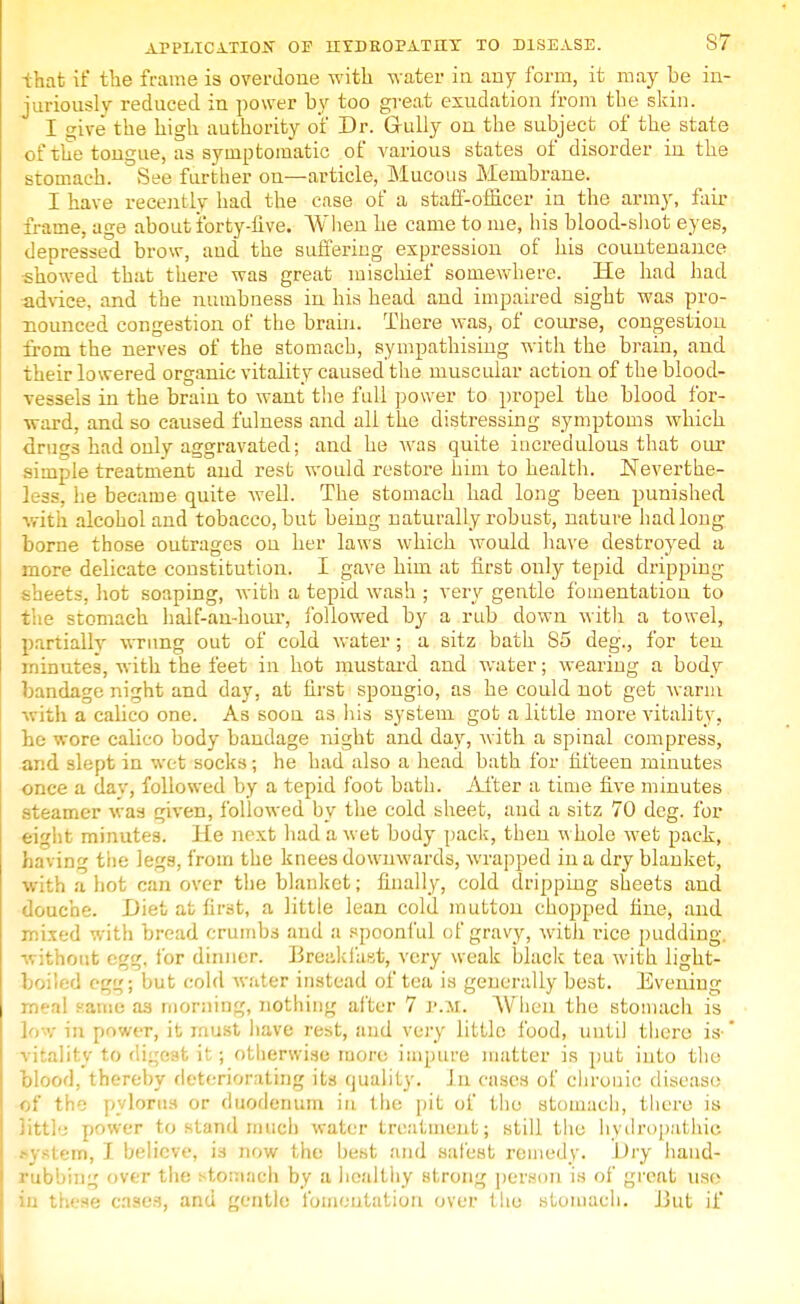 -that if the frame is overdone with water in any form, it may be in- juriously reduced in power by too great exudation from the skin. I s^ive the high authority of Dr. Gully on the subject of the state of the tongue, as symptomatic of various states of disorder in the stomach. vSee further on—article, Mucous Membrane. I have recently had the case of a staff-officer in the army, fair frame, age about forty-live. When he came to me, his blood-shot eyes, depressed brow, and the suffering expression of his countenance showed that there was great mischief somewhere. He had had advice, and the numbness in his head and impaired sight was pro- nounced congestion of the brain. There was, of course, congestion from the nerves of the stomach, sympathising with the brain, and their lowered organic vitality caused the muscular action of the blood- vessels in the brain to want the full power to propel the blood for- ward, and so caused fulness and all the distressing symptoms which drugs had only aggravated; and he was quite incredulous that our simple treatment and rest would restore him to health. Neverthe- less, lie became quite well. The stomach had long been punished with alcohol and tobacco, but being naturally robust, nature had long borne those outrages on her laws which would have destroyed a more delicate constitution. I gave him at first only tepid dripping sheets, hot soaping, with a tepid wash ; very gentle fomentation to the stomach half-an-hour, followed b}' a rub down with a towel, partially wrung out of cold water; a sitz bath 85 deg., for ten minutes, with the feet in hot mustard and water; wearing a body bandage night and day, at first spongio, as he could not get warm with a calico one. As soon as his system got a little more vitality, he wore calico body bandage night and day, with a spinal compress, and slept in wet socks; he had also a head bath for fifteen minutes once a dav, followed by a tepid foot bath. After a time five minutes steamer was given, followed by the cold sheet, and a sitz 70 deg. for eight minutes. He next had a wet body pack, then whole wet pack, having tiie legs, from the knees downwards, wrapped in a dry blanket, with a hot can over the blanket; finally, cold dripping sheets and douche. Diet at first, a little lean cold mutton chopped hue, and mixed with bread crumbs and a spoonful of gravy, with rice pudding, without egg, for dinner. Breakfast, very weak black tea with light- boiled egg; but cold water instead of tea is generally best. Evening meal same as morning, nothing after 7 P.M. When the stomach is low ia power, it must have rest, and very little food, until there is- vitality to digest it; otherwise more impure matter is put into the blood, thereby deteriorating its qualify, in cases of chronic disease of the pylorus or duodenum in the pit of the stomach, there is little power to stand much water treatment; still the hydropathics system, I believe, is now the best and safest remedy. Dry hand- rubbing over the stomach by a healthy strong person is of great use in these cases, and gentle fomentation over the stomach. But if