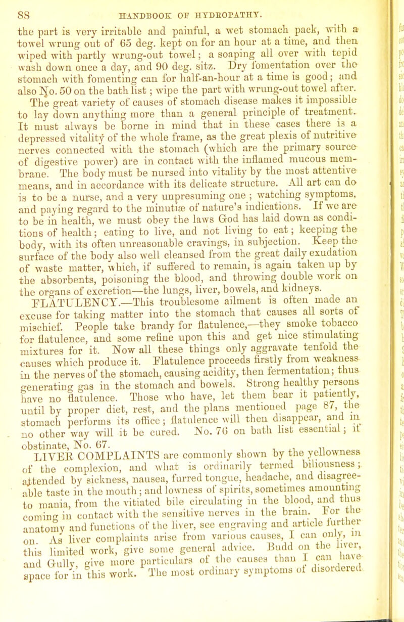 the part is very irritable and painful, a wet stomach pack, with a towel wrung out of 65 deg. kept on for an hour at a time, and then wiped with partly wrung-out towel; a soaping all over with tepid wash down once a day, and 90 deg. sitz. Dry fomentation over tho stomach with fomenting can for half-an-hour at a time is good; and also No. 50 on the bath list; wipe the part with wrung-out towel after. The great variety of causes of stomach disease makes it impossible to lay down anything more than a general principle of treatment. It must always be borne in mind that in these cases there is a depressed vitality of the whole frame, as the great plexis of nutritive nerves connected with the stomach (which are the primary source of digestive power) are in contact with the inflamed mucous mem- brane0 The body must be nursed into vitality by the most attentive means, and in accordance with its delicate structure. All art can do is to be a nurse, and a very unpresuming one ; watching symptoms, and paying regard to the minutiaj of nature's indications. If we are to be in health, we must obey the laws God has laid down as condi- tions of health; eating to live, and not living to eat; keeping the body, with its often unreasonable cravings, in subjection. Keep the surface of the body also well cleansed from the great daily exudation of waste matter, which, if suffered to remain, is again taken up by the absorbents, poisoning the blood, and throwing double work on the organs of excretion—the lungs, liver, bowels, and kidneys. FLATULENCY.—This troublesome ailment is often made an excuse for taking matter into the stomach that causes all sorts of mischief. People take brandy for flatulence—they smoke tobacco for flatulence, and some refine upon this and get nice stimulating- mixtures for it. Now all these things only aggravate tenfold the causes which produce it. Flatulence proceeds firstly from weakness in the nerves of the stomach, causing acidity, then fermentation; thus generating as in the stomach and bowels. Strong healthy persons have no flatulence. Those who have, let them bear it patiently, until by proper diet, rest, and the plans mentioned page 87, the stomach performs its office; flatulence will then disappear, and in no other way will it be cured. No. 76 on bath list essential; it obstinate, No. 67. L1VEK COMPLAINTS are commonly shown by the yellowness of the complexion, and what is ordinarily termed biliousness; attended by sickness, nausea, furred tongue, headache, and disagree- able taste in the mouth ; and lowness of spirits, sometimes amounting to mania, from the vitiated bile circulating in the blood, and thus coming iu contact with tlie sensitive nerves in the bram. ior the anatomy and functions of tlie liver, see engraving and article turtber on As liver complaints arise from various causes, I can only, m this limited work, give some general advice. Budd on the liver, and Gully, give more particulars ot the causes than can have apace for in this work. Tlie most ordinary symptoms of disordered