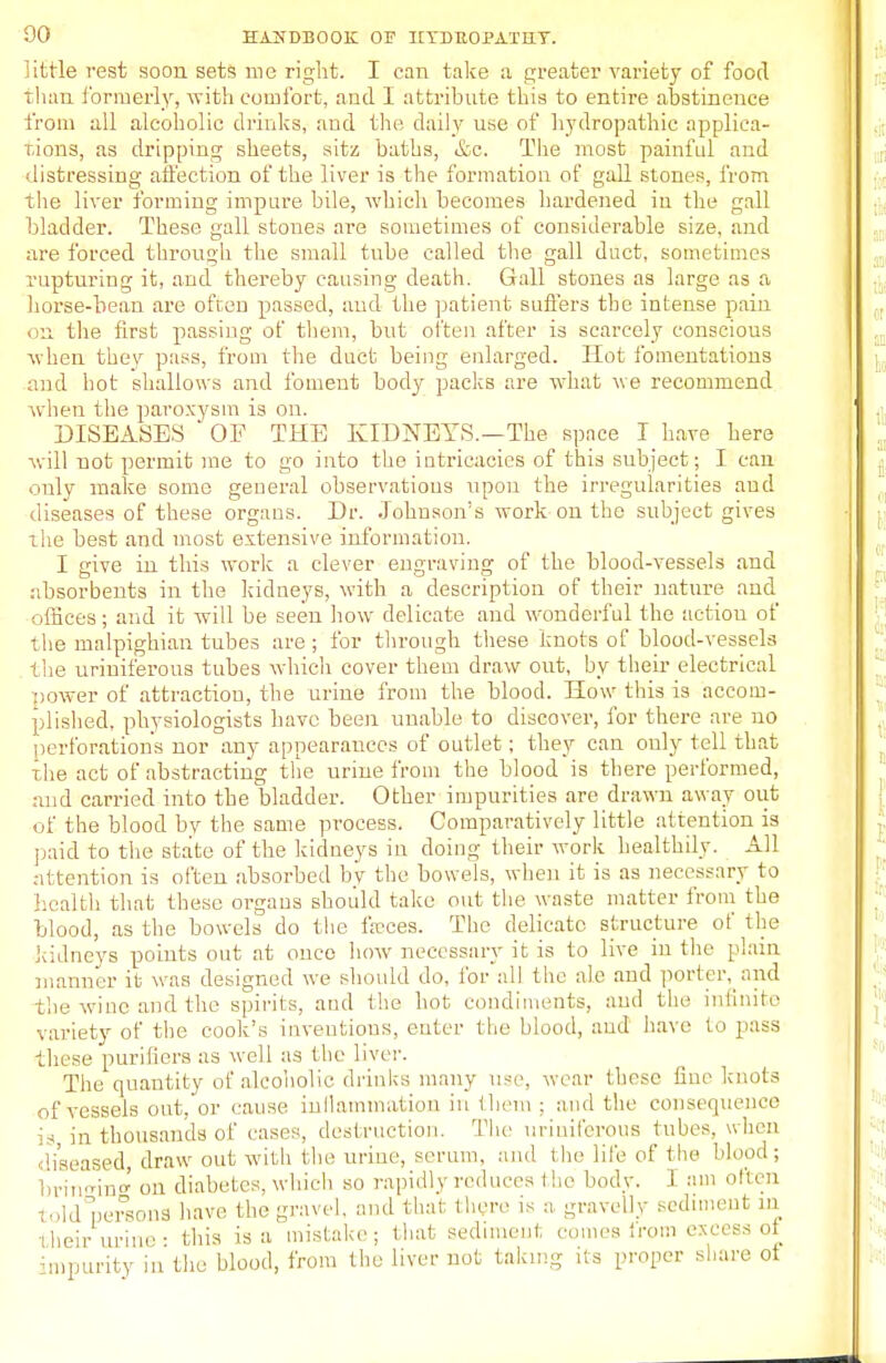 little rest soon sets me right. I can take a greater variety of food than formerly, with comfort, and I attribute this to entire abstinence from all alcoholic drinks, and the daily use of hydropathic applica- tions, as dripping sheets, sitz baths, &c. The most painful and distressing affection of the liver is the formation of gall stones, from the liver forming impure bile, which becomes hardened in the gall bladder. These gall stones are sometimes of considerable size, and are forced through the small tube called the gall duct, sometimes rupturing it, and thereby causing death. Gall stones as large as a horse-bean are often passed, and the patient suffers the intense pain on the first passing of them, but often after is scarcely conscious when they pass, from the duct being enlarged. Hot fomentations and hot shallows and foment body packs are what we recommend when the paroxysm is on. DISEASES OF THE KIDNEYS.—The space I have here will uot permit me to go into the intricacies of this subject; I can only make some general observations upon the irregularities and diseases of these organs. Dr. Johnson's work on the subject gives the best and most extensive information. I give in this work a clever engraving of the blood-vessels and absorbents in the kidneys, with a description of their nature and offices; and it will be seen how delicate and wonderful the action of the malpighian tubes are ; for through these knots of blood-vessels the uriniferous tubes which cover them draw out, by their electrical power of attraction, the urine from the blood. How this is accom- plished, physiologists have been unable to discover, for there are no perforations nor any appearances of outlet; they can only tell that the act of abstracting the urine from the blood is there performed, and carried into the bladder. Other impurities are drawn away out of the blood by the same process. Comparatively little attention is paid to the state of the kidneys in doing their work healthily. All attention is often absorbed by the bowels, when it is as necessary to health that these organs should take out the waste matter from the Mood, as the bowels do the feces. The delicate structure of the kidneys points out at once how necessary it is to live in the plain manner it was designed we should do, for all the ale and porter, and the wine and the spirits, and the hot condiments, and the infinite variety of the cook's inventions, enter the blood, and have to pass these purifiers as well as the liver. The quantity of alcoholic drinks many use, wear these fine knots of vessels out,'or cause inflammation in them ; and the consequence is in thousands of eases, destruction. The uriniferous tubes, when diseased draw out with tlie urine, serum, and the life of (he Mend ; bringing on diabetes, which so rapidly reduces I he body. 1 am often told persona have the gravel, and that there is a gravelly sediment in their urine: this is a mistake; that sediment comes irom excess ot impurity in the blood, from the liver not taking its proper share ot